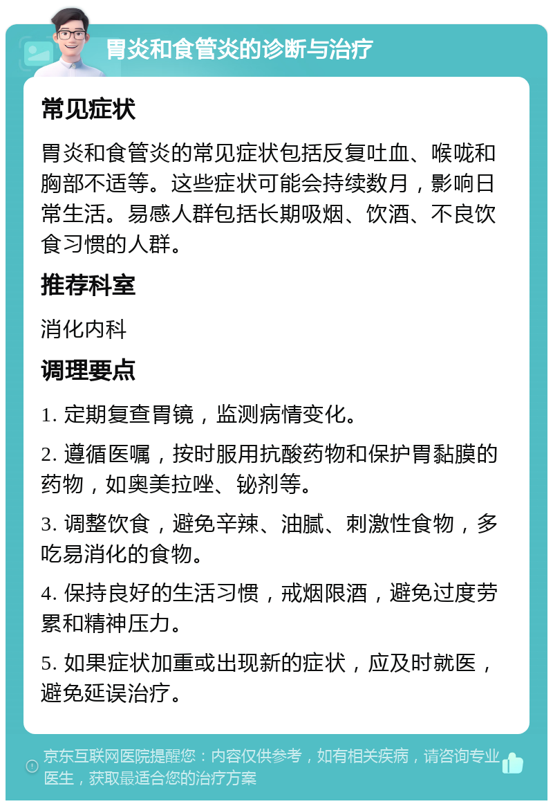 胃炎和食管炎的诊断与治疗 常见症状 胃炎和食管炎的常见症状包括反复吐血、喉咙和胸部不适等。这些症状可能会持续数月，影响日常生活。易感人群包括长期吸烟、饮酒、不良饮食习惯的人群。 推荐科室 消化内科 调理要点 1. 定期复查胃镜，监测病情变化。 2. 遵循医嘱，按时服用抗酸药物和保护胃黏膜的药物，如奥美拉唑、铋剂等。 3. 调整饮食，避免辛辣、油腻、刺激性食物，多吃易消化的食物。 4. 保持良好的生活习惯，戒烟限酒，避免过度劳累和精神压力。 5. 如果症状加重或出现新的症状，应及时就医，避免延误治疗。