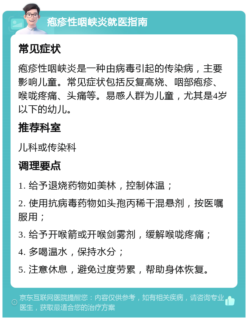 疱疹性咽峡炎就医指南 常见症状 疱疹性咽峡炎是一种由病毒引起的传染病，主要影响儿童。常见症状包括反复高烧、咽部疱疹、喉咙疼痛、头痛等。易感人群为儿童，尤其是4岁以下的幼儿。 推荐科室 儿科或传染科 调理要点 1. 给予退烧药物如美林，控制体温； 2. 使用抗病毒药物如头孢丙稀干混悬剂，按医嘱服用； 3. 给予开喉箭或开喉剑雾剂，缓解喉咙疼痛； 4. 多喝温水，保持水分； 5. 注意休息，避免过度劳累，帮助身体恢复。