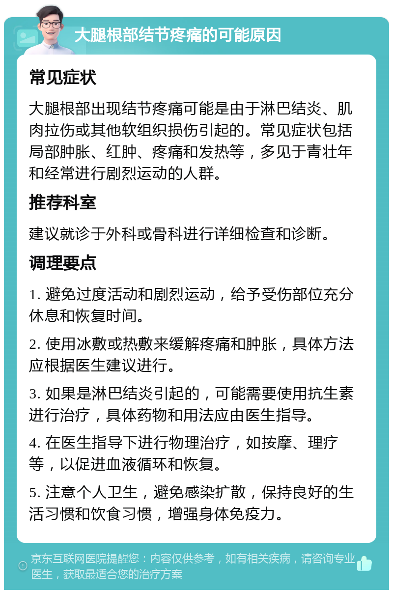 大腿根部结节疼痛的可能原因 常见症状 大腿根部出现结节疼痛可能是由于淋巴结炎、肌肉拉伤或其他软组织损伤引起的。常见症状包括局部肿胀、红肿、疼痛和发热等，多见于青壮年和经常进行剧烈运动的人群。 推荐科室 建议就诊于外科或骨科进行详细检查和诊断。 调理要点 1. 避免过度活动和剧烈运动，给予受伤部位充分休息和恢复时间。 2. 使用冰敷或热敷来缓解疼痛和肿胀，具体方法应根据医生建议进行。 3. 如果是淋巴结炎引起的，可能需要使用抗生素进行治疗，具体药物和用法应由医生指导。 4. 在医生指导下进行物理治疗，如按摩、理疗等，以促进血液循环和恢复。 5. 注意个人卫生，避免感染扩散，保持良好的生活习惯和饮食习惯，增强身体免疫力。