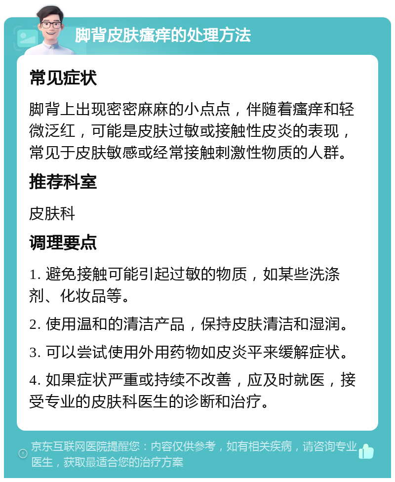 脚背皮肤瘙痒的处理方法 常见症状 脚背上出现密密麻麻的小点点，伴随着瘙痒和轻微泛红，可能是皮肤过敏或接触性皮炎的表现，常见于皮肤敏感或经常接触刺激性物质的人群。 推荐科室 皮肤科 调理要点 1. 避免接触可能引起过敏的物质，如某些洗涤剂、化妆品等。 2. 使用温和的清洁产品，保持皮肤清洁和湿润。 3. 可以尝试使用外用药物如皮炎平来缓解症状。 4. 如果症状严重或持续不改善，应及时就医，接受专业的皮肤科医生的诊断和治疗。