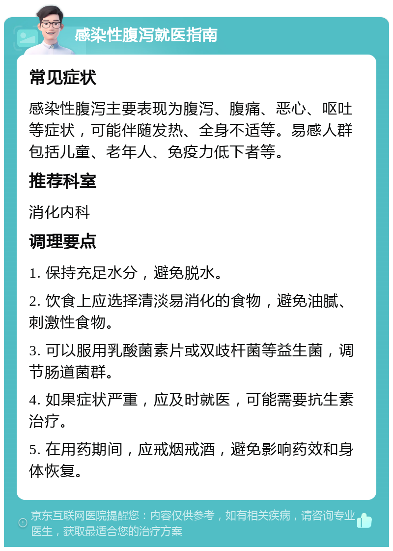 感染性腹泻就医指南 常见症状 感染性腹泻主要表现为腹泻、腹痛、恶心、呕吐等症状，可能伴随发热、全身不适等。易感人群包括儿童、老年人、免疫力低下者等。 推荐科室 消化内科 调理要点 1. 保持充足水分，避免脱水。 2. 饮食上应选择清淡易消化的食物，避免油腻、刺激性食物。 3. 可以服用乳酸菌素片或双歧杆菌等益生菌，调节肠道菌群。 4. 如果症状严重，应及时就医，可能需要抗生素治疗。 5. 在用药期间，应戒烟戒酒，避免影响药效和身体恢复。