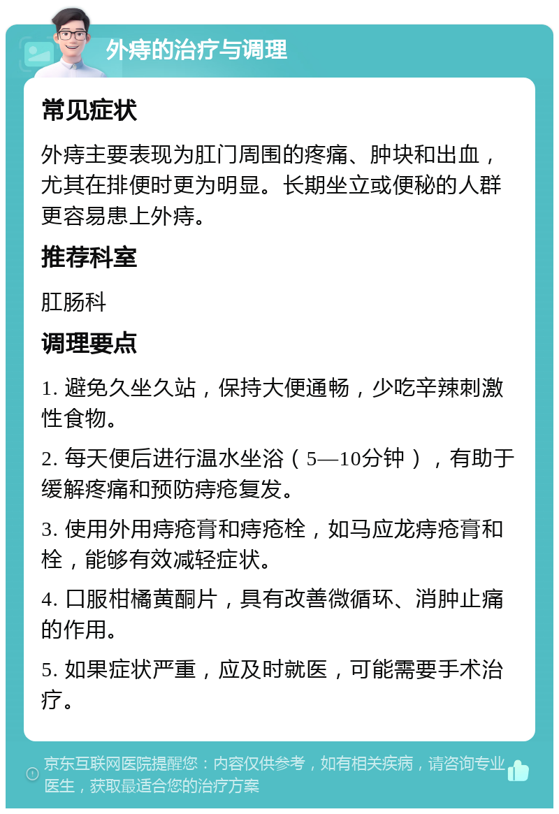 外痔的治疗与调理 常见症状 外痔主要表现为肛门周围的疼痛、肿块和出血，尤其在排便时更为明显。长期坐立或便秘的人群更容易患上外痔。 推荐科室 肛肠科 调理要点 1. 避免久坐久站，保持大便通畅，少吃辛辣刺激性食物。 2. 每天便后进行温水坐浴（5—10分钟），有助于缓解疼痛和预防痔疮复发。 3. 使用外用痔疮膏和痔疮栓，如马应龙痔疮膏和栓，能够有效减轻症状。 4. 口服柑橘黄酮片，具有改善微循环、消肿止痛的作用。 5. 如果症状严重，应及时就医，可能需要手术治疗。