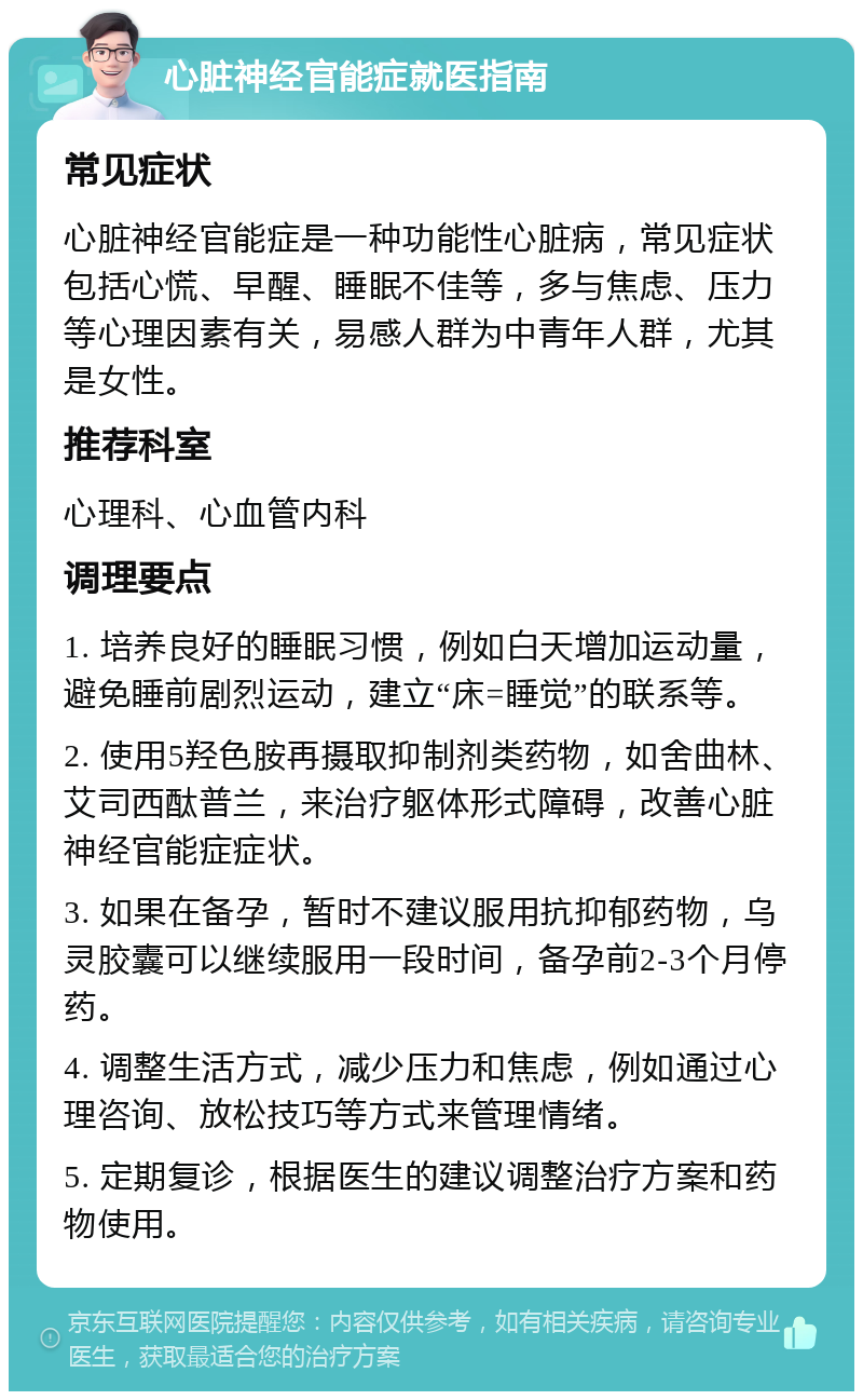 心脏神经官能症就医指南 常见症状 心脏神经官能症是一种功能性心脏病，常见症状包括心慌、早醒、睡眠不佳等，多与焦虑、压力等心理因素有关，易感人群为中青年人群，尤其是女性。 推荐科室 心理科、心血管内科 调理要点 1. 培养良好的睡眠习惯，例如白天增加运动量，避免睡前剧烈运动，建立“床=睡觉”的联系等。 2. 使用5羟色胺再摄取抑制剂类药物，如舍曲林、艾司西酞普兰，来治疗躯体形式障碍，改善心脏神经官能症症状。 3. 如果在备孕，暂时不建议服用抗抑郁药物，乌灵胶囊可以继续服用一段时间，备孕前2-3个月停药。 4. 调整生活方式，减少压力和焦虑，例如通过心理咨询、放松技巧等方式来管理情绪。 5. 定期复诊，根据医生的建议调整治疗方案和药物使用。