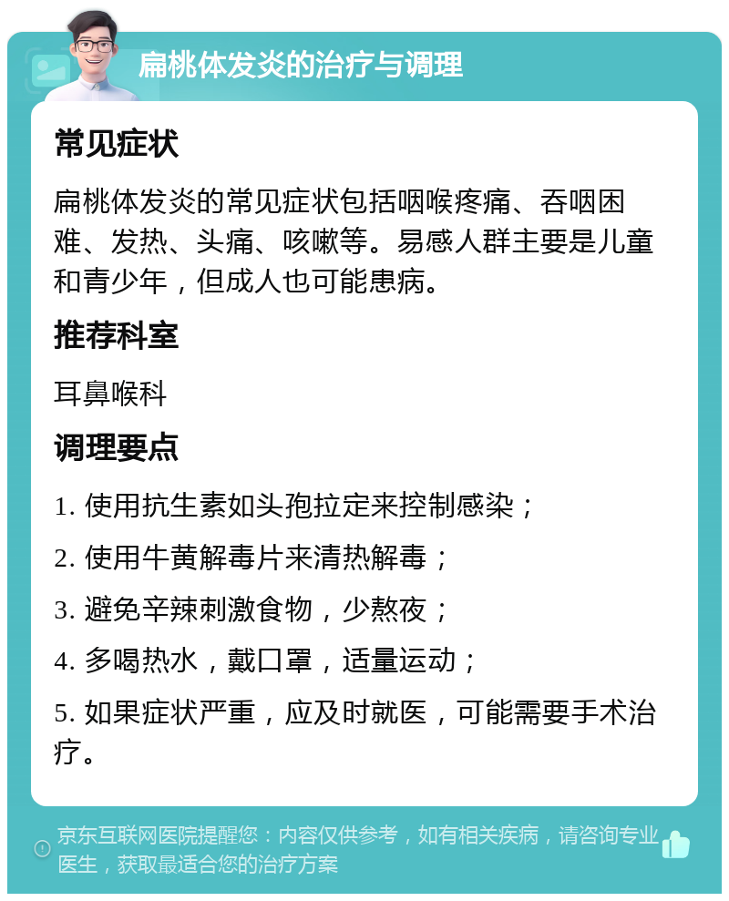 扁桃体发炎的治疗与调理 常见症状 扁桃体发炎的常见症状包括咽喉疼痛、吞咽困难、发热、头痛、咳嗽等。易感人群主要是儿童和青少年，但成人也可能患病。 推荐科室 耳鼻喉科 调理要点 1. 使用抗生素如头孢拉定来控制感染； 2. 使用牛黄解毒片来清热解毒； 3. 避免辛辣刺激食物，少熬夜； 4. 多喝热水，戴口罩，适量运动； 5. 如果症状严重，应及时就医，可能需要手术治疗。