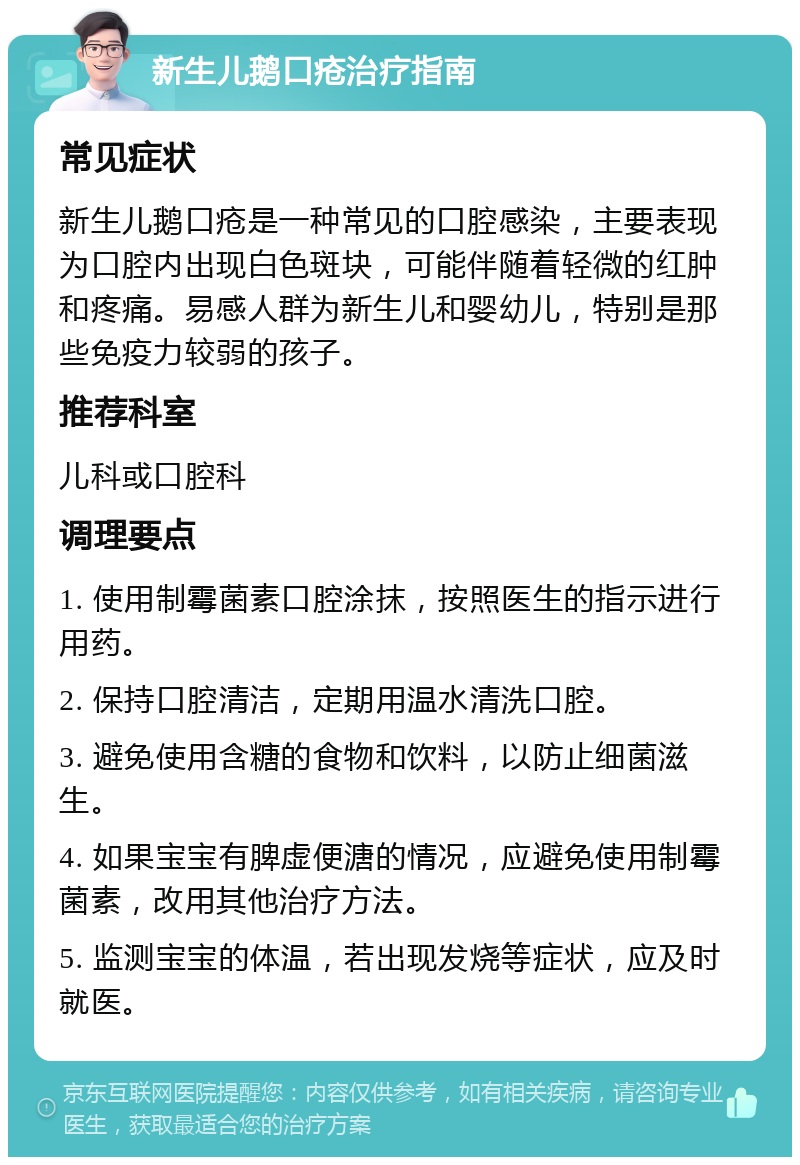 新生儿鹅口疮治疗指南 常见症状 新生儿鹅口疮是一种常见的口腔感染，主要表现为口腔内出现白色斑块，可能伴随着轻微的红肿和疼痛。易感人群为新生儿和婴幼儿，特别是那些免疫力较弱的孩子。 推荐科室 儿科或口腔科 调理要点 1. 使用制霉菌素口腔涂抹，按照医生的指示进行用药。 2. 保持口腔清洁，定期用温水清洗口腔。 3. 避免使用含糖的食物和饮料，以防止细菌滋生。 4. 如果宝宝有脾虚便溏的情况，应避免使用制霉菌素，改用其他治疗方法。 5. 监测宝宝的体温，若出现发烧等症状，应及时就医。