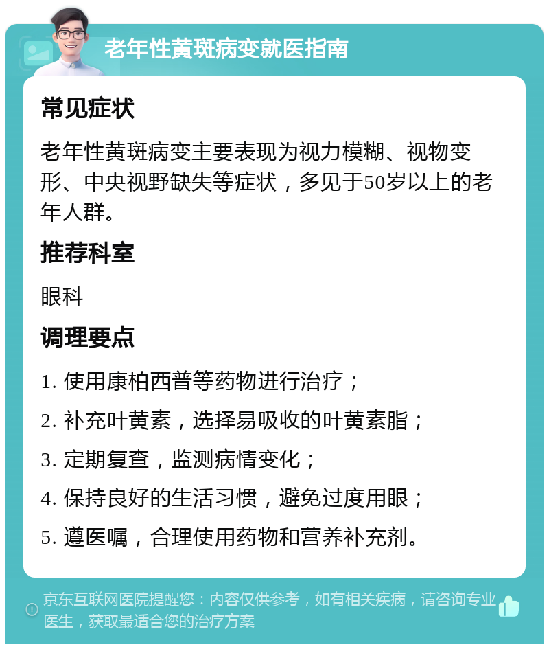 老年性黄斑病变就医指南 常见症状 老年性黄斑病变主要表现为视力模糊、视物变形、中央视野缺失等症状，多见于50岁以上的老年人群。 推荐科室 眼科 调理要点 1. 使用康柏西普等药物进行治疗； 2. 补充叶黄素，选择易吸收的叶黄素脂； 3. 定期复查，监测病情变化； 4. 保持良好的生活习惯，避免过度用眼； 5. 遵医嘱，合理使用药物和营养补充剂。