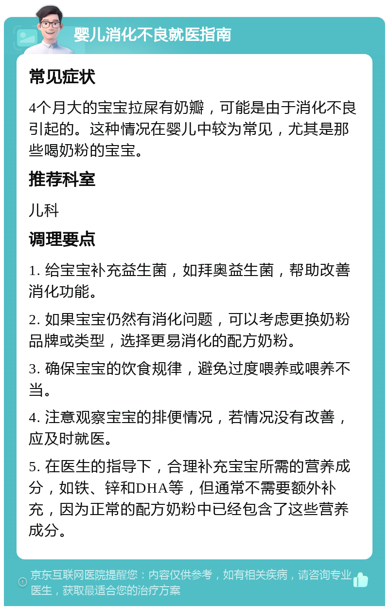 婴儿消化不良就医指南 常见症状 4个月大的宝宝拉屎有奶瓣，可能是由于消化不良引起的。这种情况在婴儿中较为常见，尤其是那些喝奶粉的宝宝。 推荐科室 儿科 调理要点 1. 给宝宝补充益生菌，如拜奥益生菌，帮助改善消化功能。 2. 如果宝宝仍然有消化问题，可以考虑更换奶粉品牌或类型，选择更易消化的配方奶粉。 3. 确保宝宝的饮食规律，避免过度喂养或喂养不当。 4. 注意观察宝宝的排便情况，若情况没有改善，应及时就医。 5. 在医生的指导下，合理补充宝宝所需的营养成分，如铁、锌和DHA等，但通常不需要额外补充，因为正常的配方奶粉中已经包含了这些营养成分。