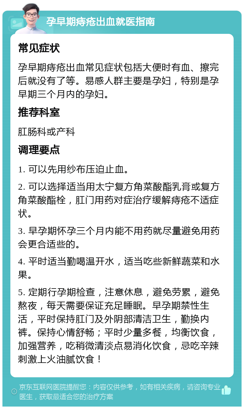 孕早期痔疮出血就医指南 常见症状 孕早期痔疮出血常见症状包括大便时有血、擦完后就没有了等。易感人群主要是孕妇，特别是孕早期三个月内的孕妇。 推荐科室 肛肠科或产科 调理要点 1. 可以先用纱布压迫止血。 2. 可以选择适当用太宁复方角菜酸酯乳膏或复方角菜酸酯栓，肛门用药对症治疗缓解痔疮不适症状。 3. 早孕期怀孕三个月内能不用药就尽量避免用药会更合适些的。 4. 平时适当勤喝温开水，适当吃些新鲜蔬菜和水果。 5. 定期行孕期检查，注意休息，避免劳累，避免熬夜，每天需要保证充足睡眠。早孕期禁性生活，平时保持肛门及外阴部清洁卫生，勤换内裤。保持心情舒畅；平时少量多餐，均衡饮食，加强营养，吃稍微清淡点易消化饮食，忌吃辛辣刺激上火油腻饮食！