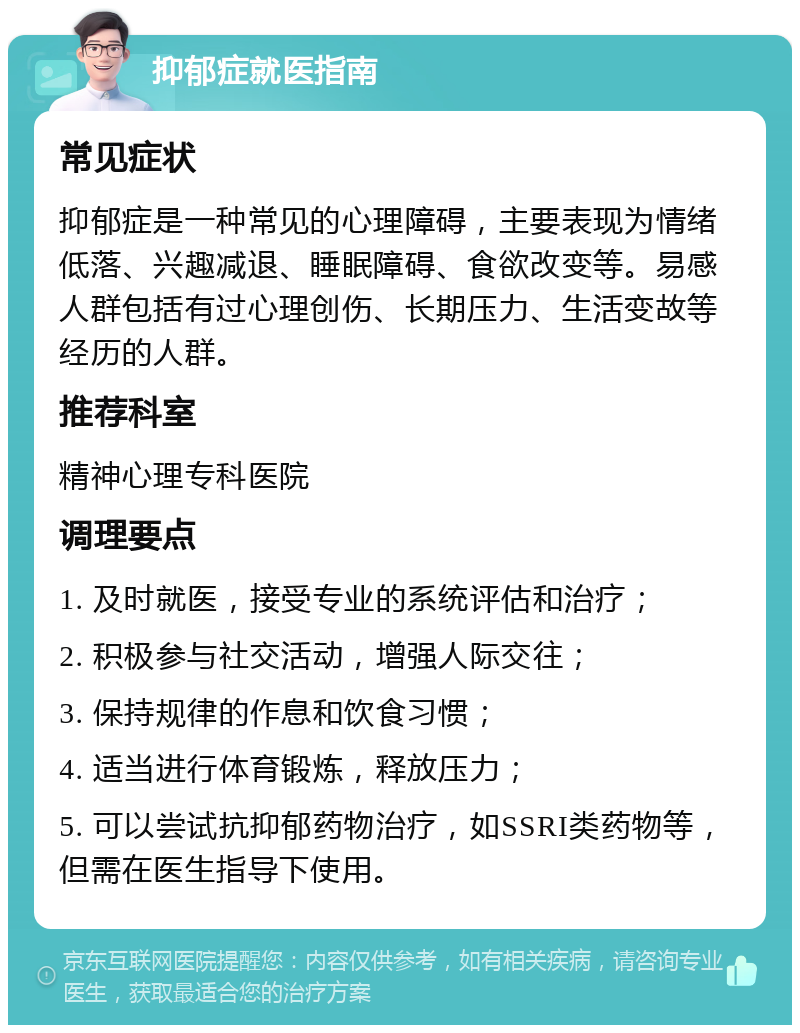 抑郁症就医指南 常见症状 抑郁症是一种常见的心理障碍，主要表现为情绪低落、兴趣减退、睡眠障碍、食欲改变等。易感人群包括有过心理创伤、长期压力、生活变故等经历的人群。 推荐科室 精神心理专科医院 调理要点 1. 及时就医，接受专业的系统评估和治疗； 2. 积极参与社交活动，增强人际交往； 3. 保持规律的作息和饮食习惯； 4. 适当进行体育锻炼，释放压力； 5. 可以尝试抗抑郁药物治疗，如SSRI类药物等，但需在医生指导下使用。