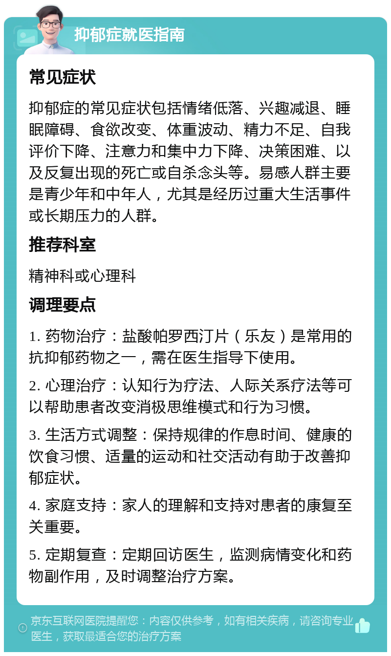 抑郁症就医指南 常见症状 抑郁症的常见症状包括情绪低落、兴趣减退、睡眠障碍、食欲改变、体重波动、精力不足、自我评价下降、注意力和集中力下降、决策困难、以及反复出现的死亡或自杀念头等。易感人群主要是青少年和中年人，尤其是经历过重大生活事件或长期压力的人群。 推荐科室 精神科或心理科 调理要点 1. 药物治疗：盐酸帕罗西汀片（乐友）是常用的抗抑郁药物之一，需在医生指导下使用。 2. 心理治疗：认知行为疗法、人际关系疗法等可以帮助患者改变消极思维模式和行为习惯。 3. 生活方式调整：保持规律的作息时间、健康的饮食习惯、适量的运动和社交活动有助于改善抑郁症状。 4. 家庭支持：家人的理解和支持对患者的康复至关重要。 5. 定期复查：定期回访医生，监测病情变化和药物副作用，及时调整治疗方案。