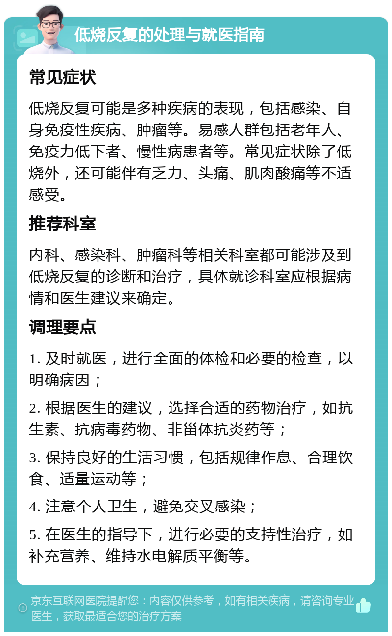 低烧反复的处理与就医指南 常见症状 低烧反复可能是多种疾病的表现，包括感染、自身免疫性疾病、肿瘤等。易感人群包括老年人、免疫力低下者、慢性病患者等。常见症状除了低烧外，还可能伴有乏力、头痛、肌肉酸痛等不适感受。 推荐科室 内科、感染科、肿瘤科等相关科室都可能涉及到低烧反复的诊断和治疗，具体就诊科室应根据病情和医生建议来确定。 调理要点 1. 及时就医，进行全面的体检和必要的检查，以明确病因； 2. 根据医生的建议，选择合适的药物治疗，如抗生素、抗病毒药物、非甾体抗炎药等； 3. 保持良好的生活习惯，包括规律作息、合理饮食、适量运动等； 4. 注意个人卫生，避免交叉感染； 5. 在医生的指导下，进行必要的支持性治疗，如补充营养、维持水电解质平衡等。