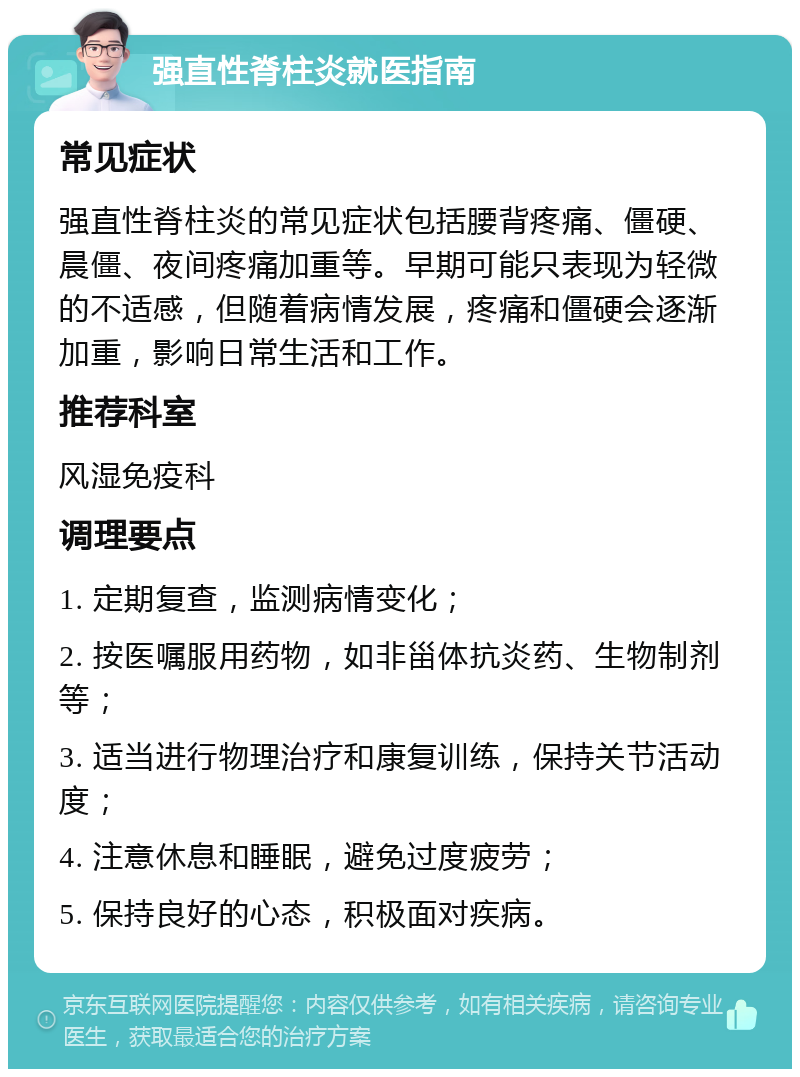 强直性脊柱炎就医指南 常见症状 强直性脊柱炎的常见症状包括腰背疼痛、僵硬、晨僵、夜间疼痛加重等。早期可能只表现为轻微的不适感，但随着病情发展，疼痛和僵硬会逐渐加重，影响日常生活和工作。 推荐科室 风湿免疫科 调理要点 1. 定期复查，监测病情变化； 2. 按医嘱服用药物，如非甾体抗炎药、生物制剂等； 3. 适当进行物理治疗和康复训练，保持关节活动度； 4. 注意休息和睡眠，避免过度疲劳； 5. 保持良好的心态，积极面对疾病。