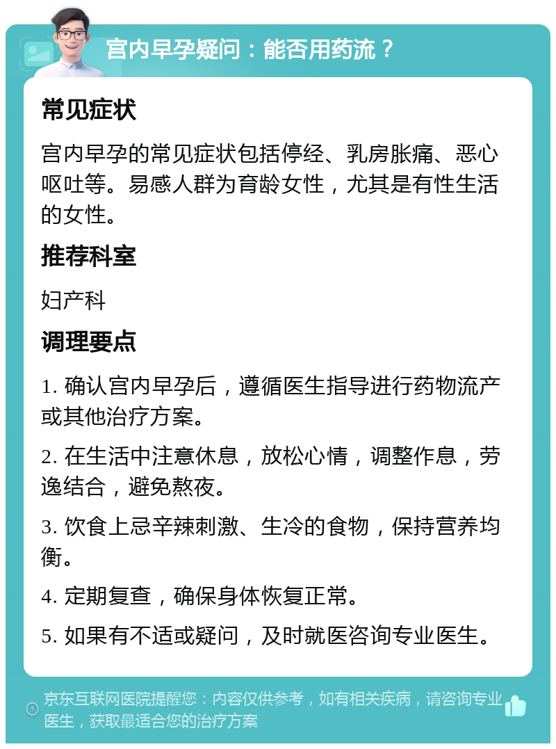 宫内早孕疑问：能否用药流？ 常见症状 宫内早孕的常见症状包括停经、乳房胀痛、恶心呕吐等。易感人群为育龄女性，尤其是有性生活的女性。 推荐科室 妇产科 调理要点 1. 确认宫内早孕后，遵循医生指导进行药物流产或其他治疗方案。 2. 在生活中注意休息，放松心情，调整作息，劳逸结合，避免熬夜。 3. 饮食上忌辛辣刺激、生冷的食物，保持营养均衡。 4. 定期复查，确保身体恢复正常。 5. 如果有不适或疑问，及时就医咨询专业医生。