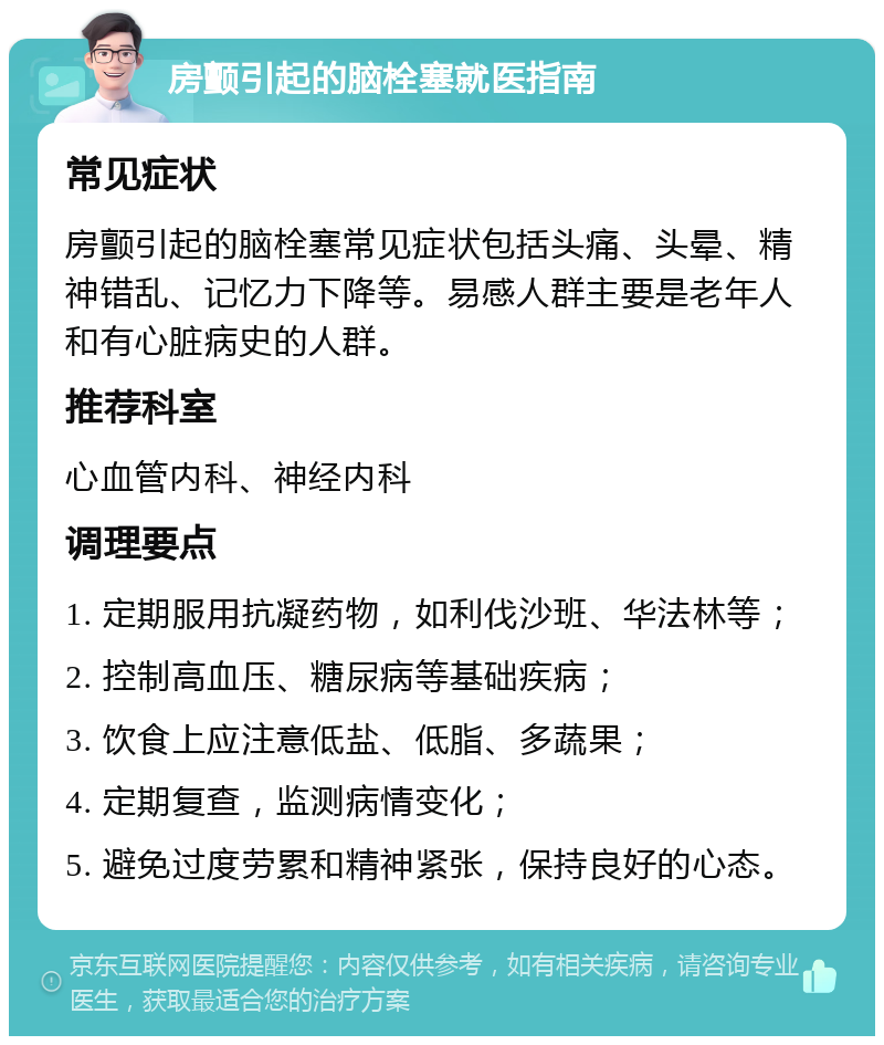 房颤引起的脑栓塞就医指南 常见症状 房颤引起的脑栓塞常见症状包括头痛、头晕、精神错乱、记忆力下降等。易感人群主要是老年人和有心脏病史的人群。 推荐科室 心血管内科、神经内科 调理要点 1. 定期服用抗凝药物，如利伐沙班、华法林等； 2. 控制高血压、糖尿病等基础疾病； 3. 饮食上应注意低盐、低脂、多蔬果； 4. 定期复查，监测病情变化； 5. 避免过度劳累和精神紧张，保持良好的心态。