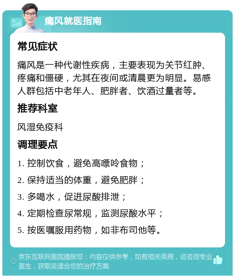 痛风就医指南 常见症状 痛风是一种代谢性疾病，主要表现为关节红肿、疼痛和僵硬，尤其在夜间或清晨更为明显。易感人群包括中老年人、肥胖者、饮酒过量者等。 推荐科室 风湿免疫科 调理要点 1. 控制饮食，避免高嘌呤食物； 2. 保持适当的体重，避免肥胖； 3. 多喝水，促进尿酸排泄； 4. 定期检查尿常规，监测尿酸水平； 5. 按医嘱服用药物，如非布司他等。