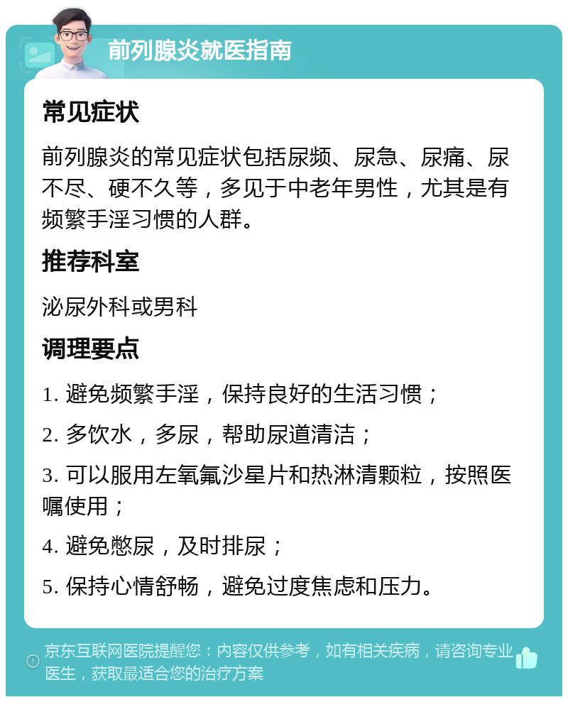 前列腺炎就医指南 常见症状 前列腺炎的常见症状包括尿频、尿急、尿痛、尿不尽、硬不久等，多见于中老年男性，尤其是有频繁手淫习惯的人群。 推荐科室 泌尿外科或男科 调理要点 1. 避免频繁手淫，保持良好的生活习惯； 2. 多饮水，多尿，帮助尿道清洁； 3. 可以服用左氧氟沙星片和热淋清颗粒，按照医嘱使用； 4. 避免憋尿，及时排尿； 5. 保持心情舒畅，避免过度焦虑和压力。