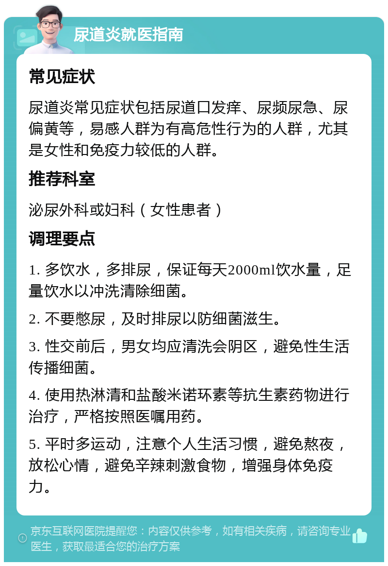 尿道炎就医指南 常见症状 尿道炎常见症状包括尿道口发痒、尿频尿急、尿偏黄等，易感人群为有高危性行为的人群，尤其是女性和免疫力较低的人群。 推荐科室 泌尿外科或妇科（女性患者） 调理要点 1. 多饮水，多排尿，保证每天2000ml饮水量，足量饮水以冲洗清除细菌。 2. 不要憋尿，及时排尿以防细菌滋生。 3. 性交前后，男女均应清洗会阴区，避免性生活传播细菌。 4. 使用热淋清和盐酸米诺环素等抗生素药物进行治疗，严格按照医嘱用药。 5. 平时多运动，注意个人生活习惯，避免熬夜，放松心情，避免辛辣刺激食物，增强身体免疫力。