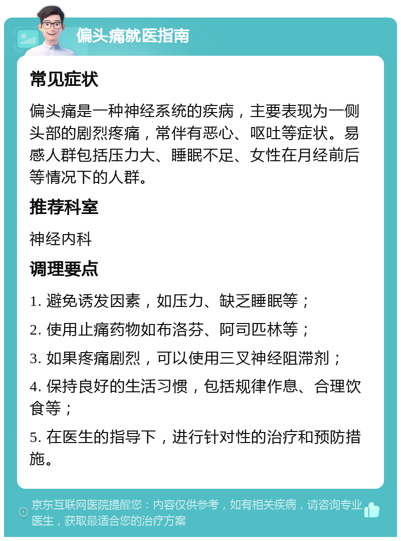 偏头痛就医指南 常见症状 偏头痛是一种神经系统的疾病，主要表现为一侧头部的剧烈疼痛，常伴有恶心、呕吐等症状。易感人群包括压力大、睡眠不足、女性在月经前后等情况下的人群。 推荐科室 神经内科 调理要点 1. 避免诱发因素，如压力、缺乏睡眠等； 2. 使用止痛药物如布洛芬、阿司匹林等； 3. 如果疼痛剧烈，可以使用三叉神经阻滞剂； 4. 保持良好的生活习惯，包括规律作息、合理饮食等； 5. 在医生的指导下，进行针对性的治疗和预防措施。