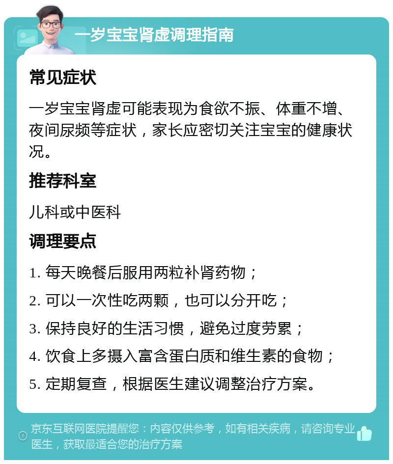 一岁宝宝肾虚调理指南 常见症状 一岁宝宝肾虚可能表现为食欲不振、体重不增、夜间尿频等症状，家长应密切关注宝宝的健康状况。 推荐科室 儿科或中医科 调理要点 1. 每天晚餐后服用两粒补肾药物； 2. 可以一次性吃两颗，也可以分开吃； 3. 保持良好的生活习惯，避免过度劳累； 4. 饮食上多摄入富含蛋白质和维生素的食物； 5. 定期复查，根据医生建议调整治疗方案。