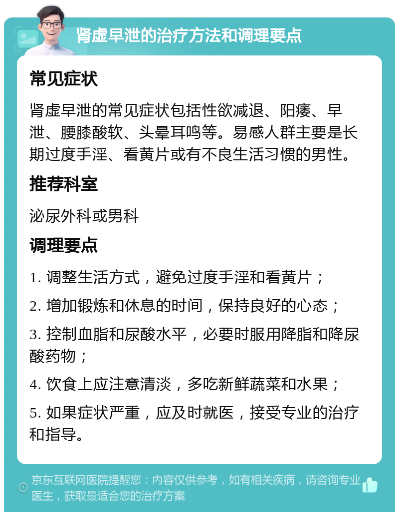 肾虚早泄的治疗方法和调理要点 常见症状 肾虚早泄的常见症状包括性欲减退、阳痿、早泄、腰膝酸软、头晕耳鸣等。易感人群主要是长期过度手淫、看黄片或有不良生活习惯的男性。 推荐科室 泌尿外科或男科 调理要点 1. 调整生活方式，避免过度手淫和看黄片； 2. 增加锻炼和休息的时间，保持良好的心态； 3. 控制血脂和尿酸水平，必要时服用降脂和降尿酸药物； 4. 饮食上应注意清淡，多吃新鲜蔬菜和水果； 5. 如果症状严重，应及时就医，接受专业的治疗和指导。