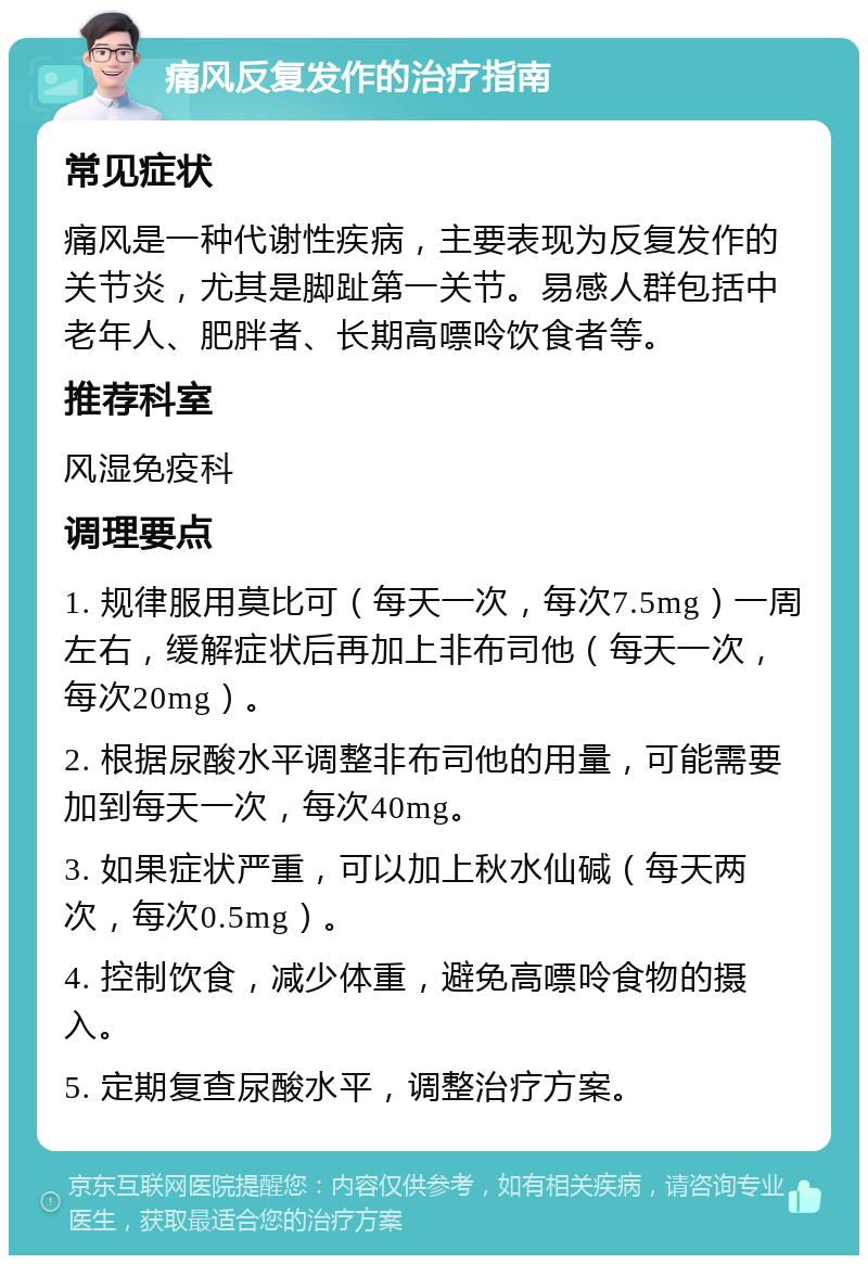 痛风反复发作的治疗指南 常见症状 痛风是一种代谢性疾病，主要表现为反复发作的关节炎，尤其是脚趾第一关节。易感人群包括中老年人、肥胖者、长期高嘌呤饮食者等。 推荐科室 风湿免疫科 调理要点 1. 规律服用莫比可（每天一次，每次7.5mg）一周左右，缓解症状后再加上非布司他（每天一次，每次20mg）。 2. 根据尿酸水平调整非布司他的用量，可能需要加到每天一次，每次40mg。 3. 如果症状严重，可以加上秋水仙碱（每天两次，每次0.5mg）。 4. 控制饮食，减少体重，避免高嘌呤食物的摄入。 5. 定期复查尿酸水平，调整治疗方案。