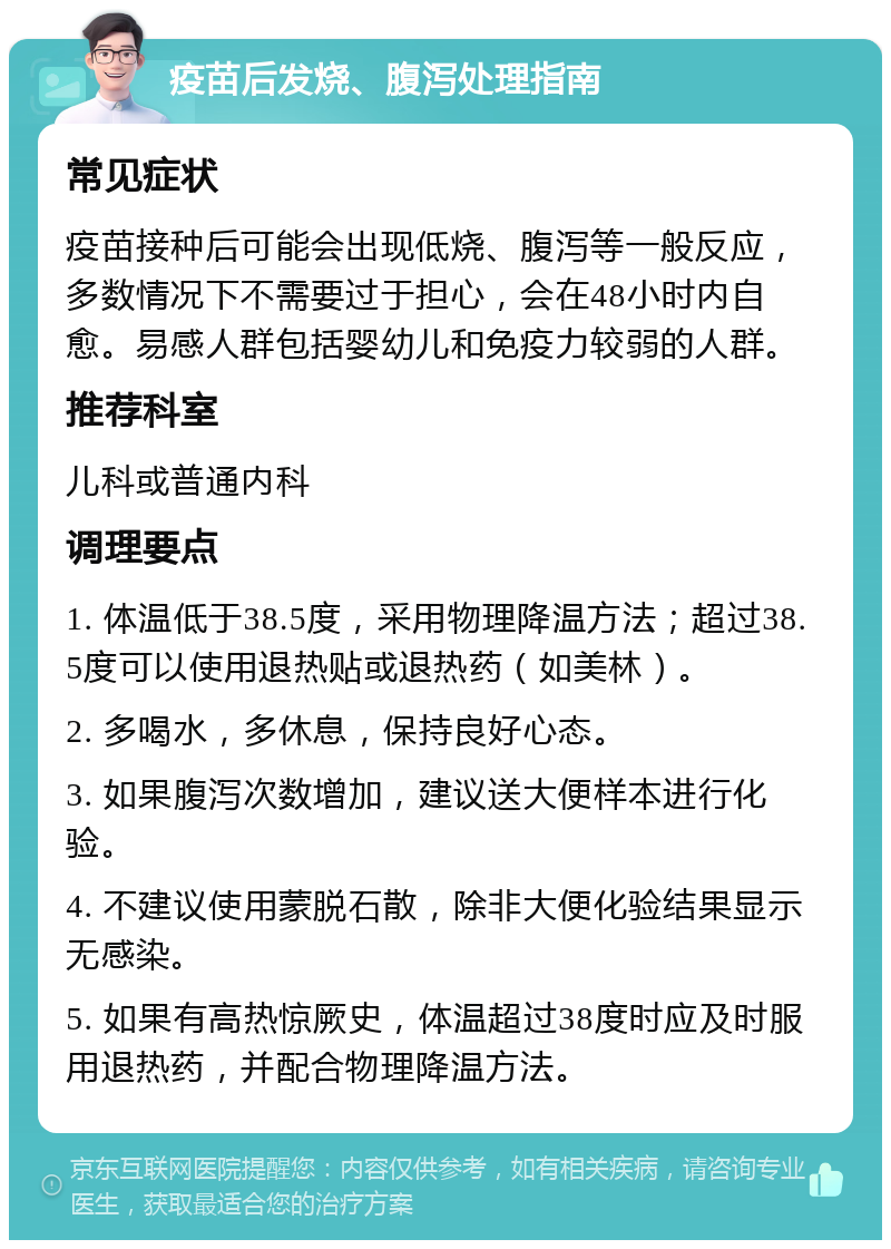 疫苗后发烧、腹泻处理指南 常见症状 疫苗接种后可能会出现低烧、腹泻等一般反应，多数情况下不需要过于担心，会在48小时内自愈。易感人群包括婴幼儿和免疫力较弱的人群。 推荐科室 儿科或普通内科 调理要点 1. 体温低于38.5度，采用物理降温方法；超过38.5度可以使用退热贴或退热药（如美林）。 2. 多喝水，多休息，保持良好心态。 3. 如果腹泻次数增加，建议送大便样本进行化验。 4. 不建议使用蒙脱石散，除非大便化验结果显示无感染。 5. 如果有高热惊厥史，体温超过38度时应及时服用退热药，并配合物理降温方法。