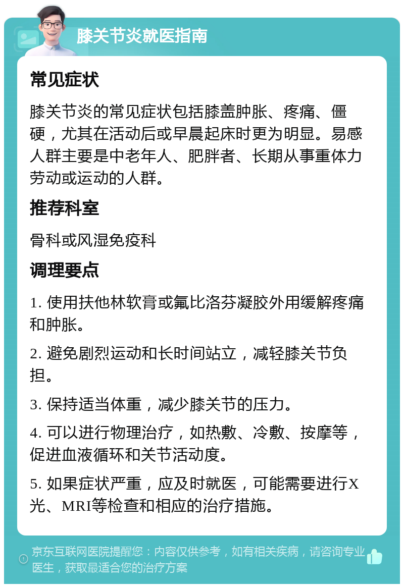 膝关节炎就医指南 常见症状 膝关节炎的常见症状包括膝盖肿胀、疼痛、僵硬，尤其在活动后或早晨起床时更为明显。易感人群主要是中老年人、肥胖者、长期从事重体力劳动或运动的人群。 推荐科室 骨科或风湿免疫科 调理要点 1. 使用扶他林软膏或氟比洛芬凝胶外用缓解疼痛和肿胀。 2. 避免剧烈运动和长时间站立，减轻膝关节负担。 3. 保持适当体重，减少膝关节的压力。 4. 可以进行物理治疗，如热敷、冷敷、按摩等，促进血液循环和关节活动度。 5. 如果症状严重，应及时就医，可能需要进行X光、MRI等检查和相应的治疗措施。