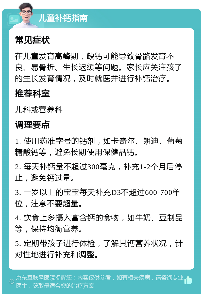 儿童补钙指南 常见症状 在儿童发育高峰期，缺钙可能导致骨骼发育不良、易骨折、生长迟缓等问题。家长应关注孩子的生长发育情况，及时就医并进行补钙治疗。 推荐科室 儿科或营养科 调理要点 1. 使用药准字号的钙剂，如卡奇尔、朗迪、葡萄糖酸钙等，避免长期使用保健品钙。 2. 每天补钙量不超过300毫克，补充1-2个月后停止，避免钙过量。 3. 一岁以上的宝宝每天补充D3不超过600-700单位，注意不要超量。 4. 饮食上多摄入富含钙的食物，如牛奶、豆制品等，保持均衡营养。 5. 定期带孩子进行体检，了解其钙营养状况，针对性地进行补充和调整。