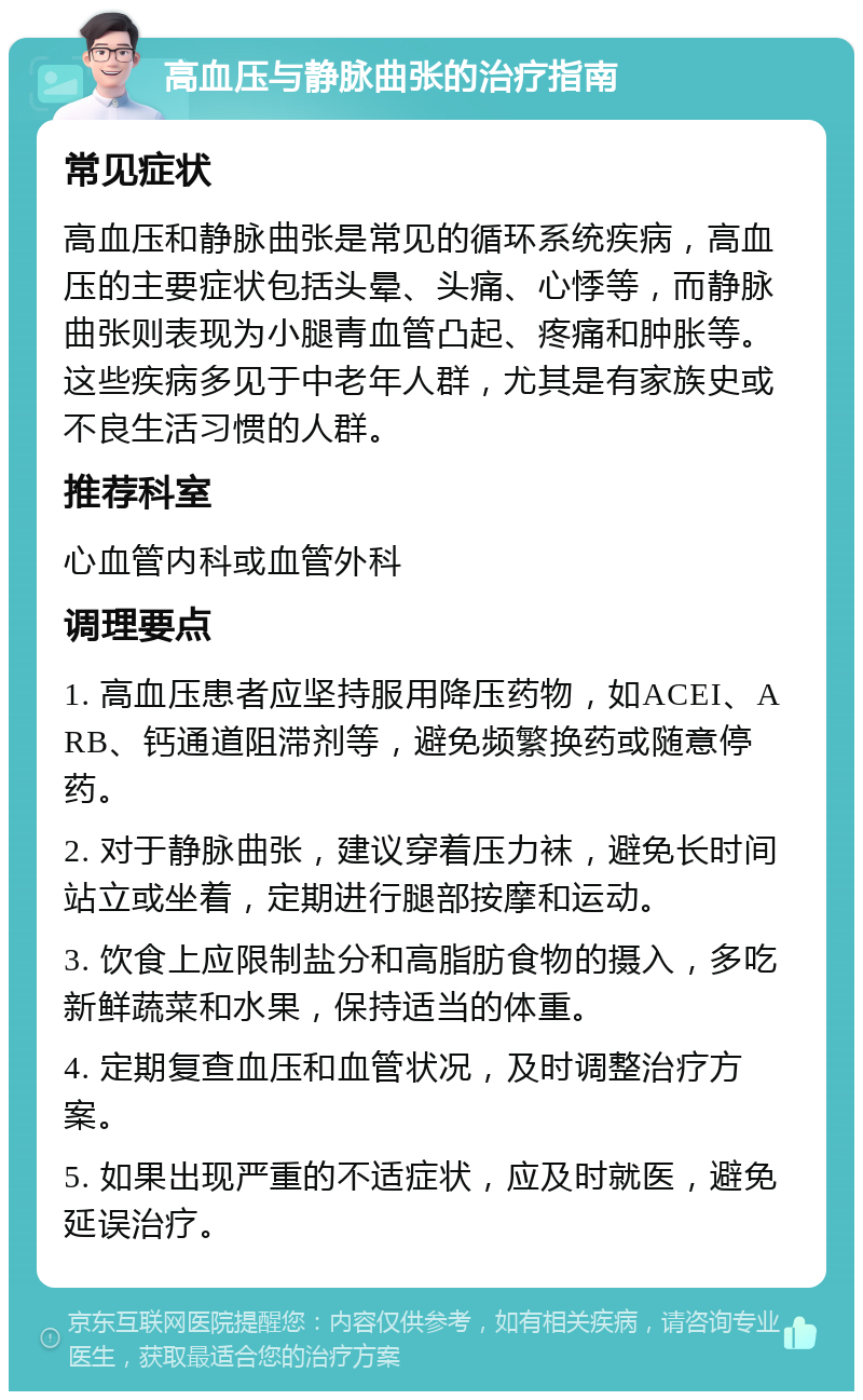 高血压与静脉曲张的治疗指南 常见症状 高血压和静脉曲张是常见的循环系统疾病，高血压的主要症状包括头晕、头痛、心悸等，而静脉曲张则表现为小腿青血管凸起、疼痛和肿胀等。这些疾病多见于中老年人群，尤其是有家族史或不良生活习惯的人群。 推荐科室 心血管内科或血管外科 调理要点 1. 高血压患者应坚持服用降压药物，如ACEI、ARB、钙通道阻滞剂等，避免频繁换药或随意停药。 2. 对于静脉曲张，建议穿着压力袜，避免长时间站立或坐着，定期进行腿部按摩和运动。 3. 饮食上应限制盐分和高脂肪食物的摄入，多吃新鲜蔬菜和水果，保持适当的体重。 4. 定期复查血压和血管状况，及时调整治疗方案。 5. 如果出现严重的不适症状，应及时就医，避免延误治疗。