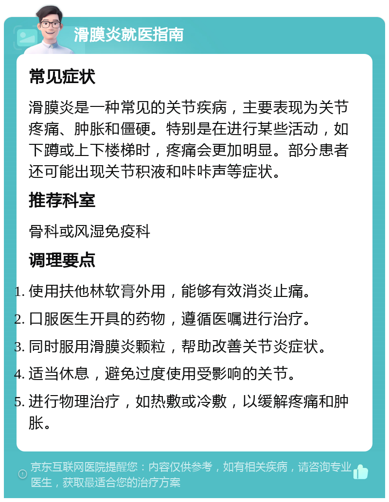 滑膜炎就医指南 常见症状 滑膜炎是一种常见的关节疾病，主要表现为关节疼痛、肿胀和僵硬。特别是在进行某些活动，如下蹲或上下楼梯时，疼痛会更加明显。部分患者还可能出现关节积液和咔咔声等症状。 推荐科室 骨科或风湿免疫科 调理要点 使用扶他林软膏外用，能够有效消炎止痛。 口服医生开具的药物，遵循医嘱进行治疗。 同时服用滑膜炎颗粒，帮助改善关节炎症状。 适当休息，避免过度使用受影响的关节。 进行物理治疗，如热敷或冷敷，以缓解疼痛和肿胀。