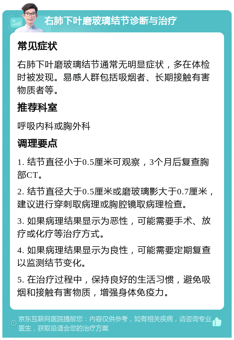 右肺下叶磨玻璃结节诊断与治疗 常见症状 右肺下叶磨玻璃结节通常无明显症状，多在体检时被发现。易感人群包括吸烟者、长期接触有害物质者等。 推荐科室 呼吸内科或胸外科 调理要点 1. 结节直径小于0.5厘米可观察，3个月后复查胸部CT。 2. 结节直径大于0.5厘米或磨玻璃影大于0.7厘米，建议进行穿刺取病理或胸腔镜取病理检查。 3. 如果病理结果显示为恶性，可能需要手术、放疗或化疗等治疗方式。 4. 如果病理结果显示为良性，可能需要定期复查以监测结节变化。 5. 在治疗过程中，保持良好的生活习惯，避免吸烟和接触有害物质，增强身体免疫力。