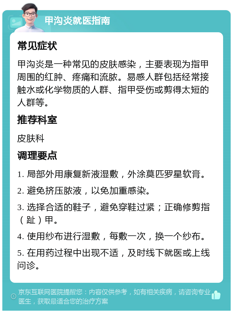 甲沟炎就医指南 常见症状 甲沟炎是一种常见的皮肤感染，主要表现为指甲周围的红肿、疼痛和流脓。易感人群包括经常接触水或化学物质的人群、指甲受伤或剪得太短的人群等。 推荐科室 皮肤科 调理要点 1. 局部外用康复新液湿敷，外涂莫匹罗星软膏。 2. 避免挤压脓液，以免加重感染。 3. 选择合适的鞋子，避免穿鞋过紧；正确修剪指（趾）甲。 4. 使用纱布进行湿敷，每敷一次，换一个纱布。 5. 在用药过程中出现不适，及时线下就医或上线问诊。