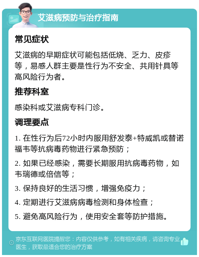 艾滋病预防与治疗指南 常见症状 艾滋病的早期症状可能包括低烧、乏力、皮疹等，易感人群主要是性行为不安全、共用针具等高风险行为者。 推荐科室 感染科或艾滋病专科门诊。 调理要点 1. 在性行为后72小时内服用舒发泰+特威凯或替诺福韦等抗病毒药物进行紧急预防； 2. 如果已经感染，需要长期服用抗病毒药物，如韦瑞德或倍信等； 3. 保持良好的生活习惯，增强免疫力； 4. 定期进行艾滋病病毒检测和身体检查； 5. 避免高风险行为，使用安全套等防护措施。