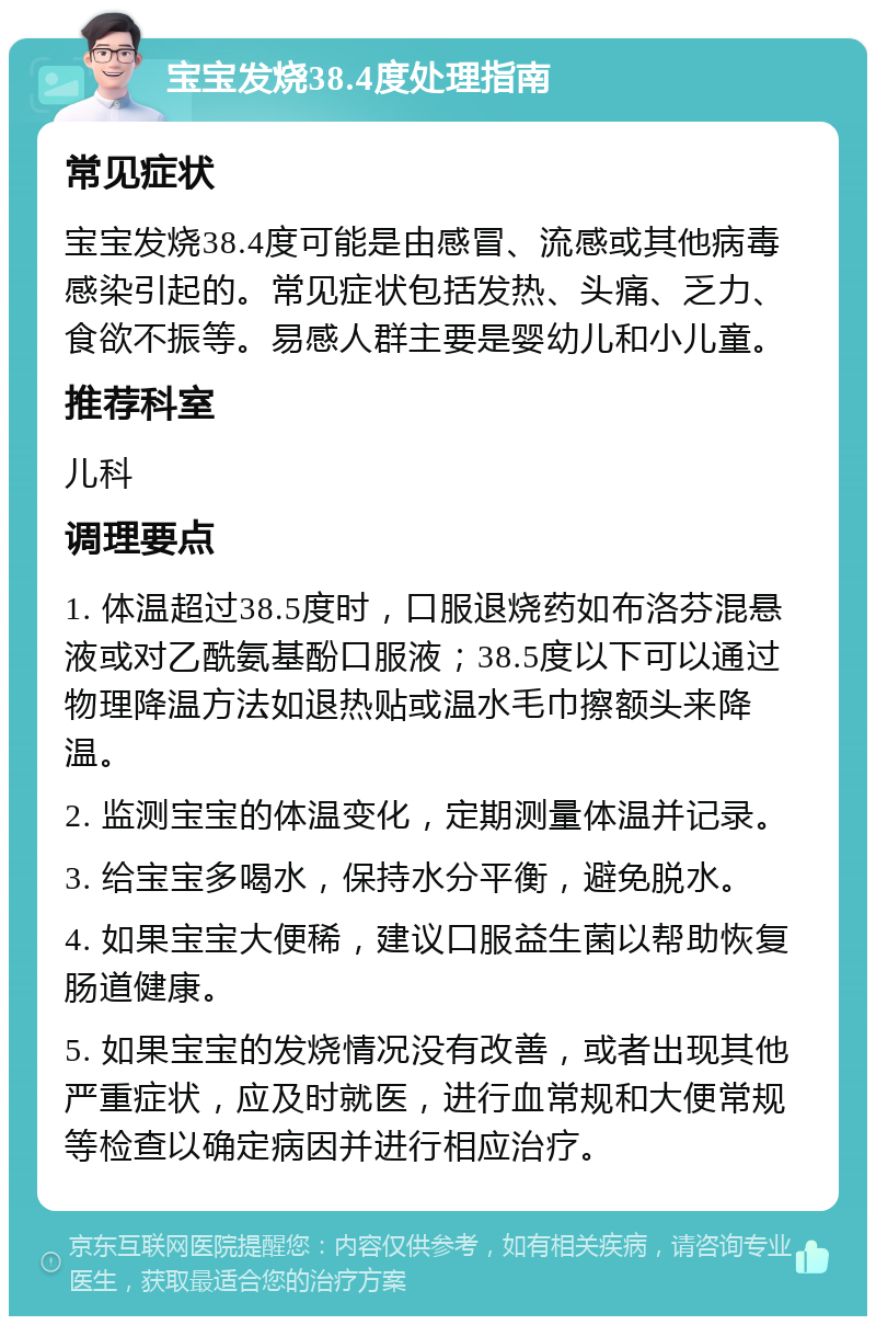 宝宝发烧38.4度处理指南 常见症状 宝宝发烧38.4度可能是由感冒、流感或其他病毒感染引起的。常见症状包括发热、头痛、乏力、食欲不振等。易感人群主要是婴幼儿和小儿童。 推荐科室 儿科 调理要点 1. 体温超过38.5度时，口服退烧药如布洛芬混悬液或对乙酰氨基酚口服液；38.5度以下可以通过物理降温方法如退热贴或温水毛巾擦额头来降温。 2. 监测宝宝的体温变化，定期测量体温并记录。 3. 给宝宝多喝水，保持水分平衡，避免脱水。 4. 如果宝宝大便稀，建议口服益生菌以帮助恢复肠道健康。 5. 如果宝宝的发烧情况没有改善，或者出现其他严重症状，应及时就医，进行血常规和大便常规等检查以确定病因并进行相应治疗。