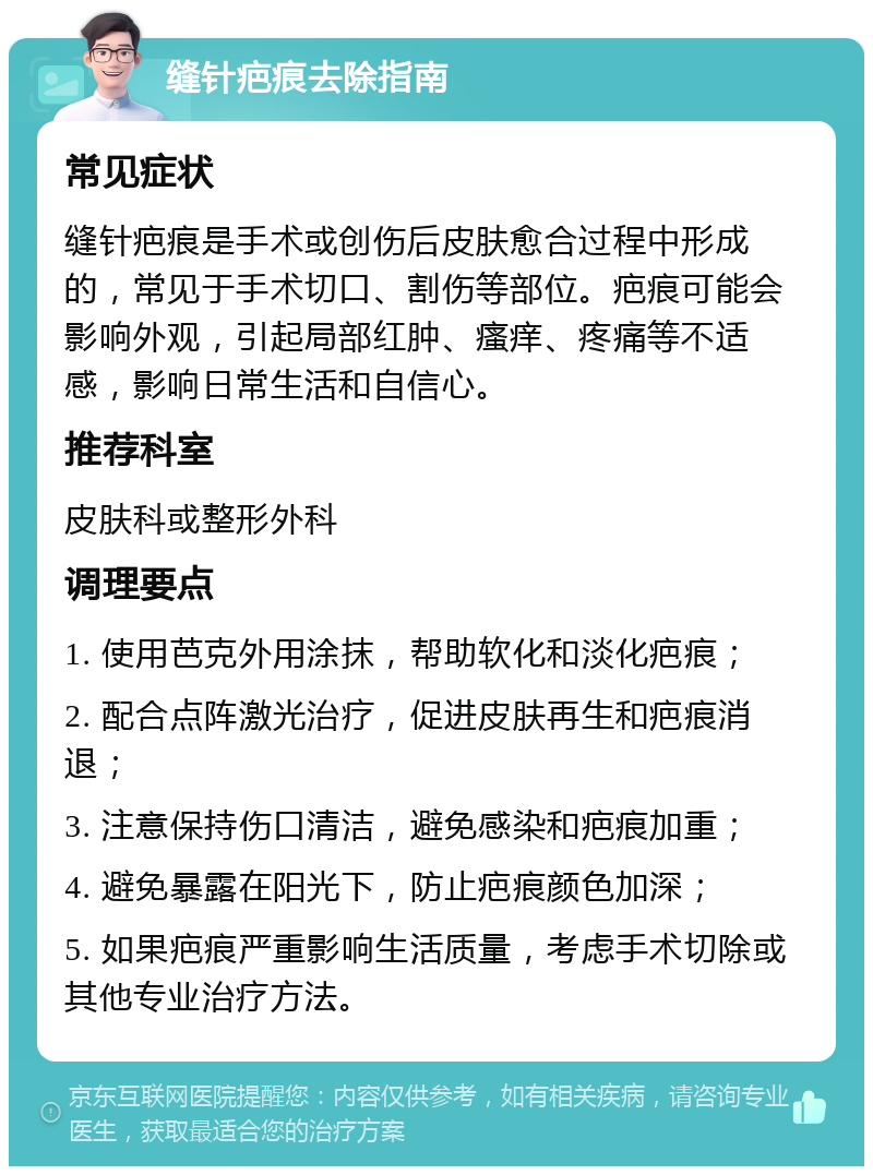 缝针疤痕去除指南 常见症状 缝针疤痕是手术或创伤后皮肤愈合过程中形成的，常见于手术切口、割伤等部位。疤痕可能会影响外观，引起局部红肿、瘙痒、疼痛等不适感，影响日常生活和自信心。 推荐科室 皮肤科或整形外科 调理要点 1. 使用芭克外用涂抹，帮助软化和淡化疤痕； 2. 配合点阵激光治疗，促进皮肤再生和疤痕消退； 3. 注意保持伤口清洁，避免感染和疤痕加重； 4. 避免暴露在阳光下，防止疤痕颜色加深； 5. 如果疤痕严重影响生活质量，考虑手术切除或其他专业治疗方法。