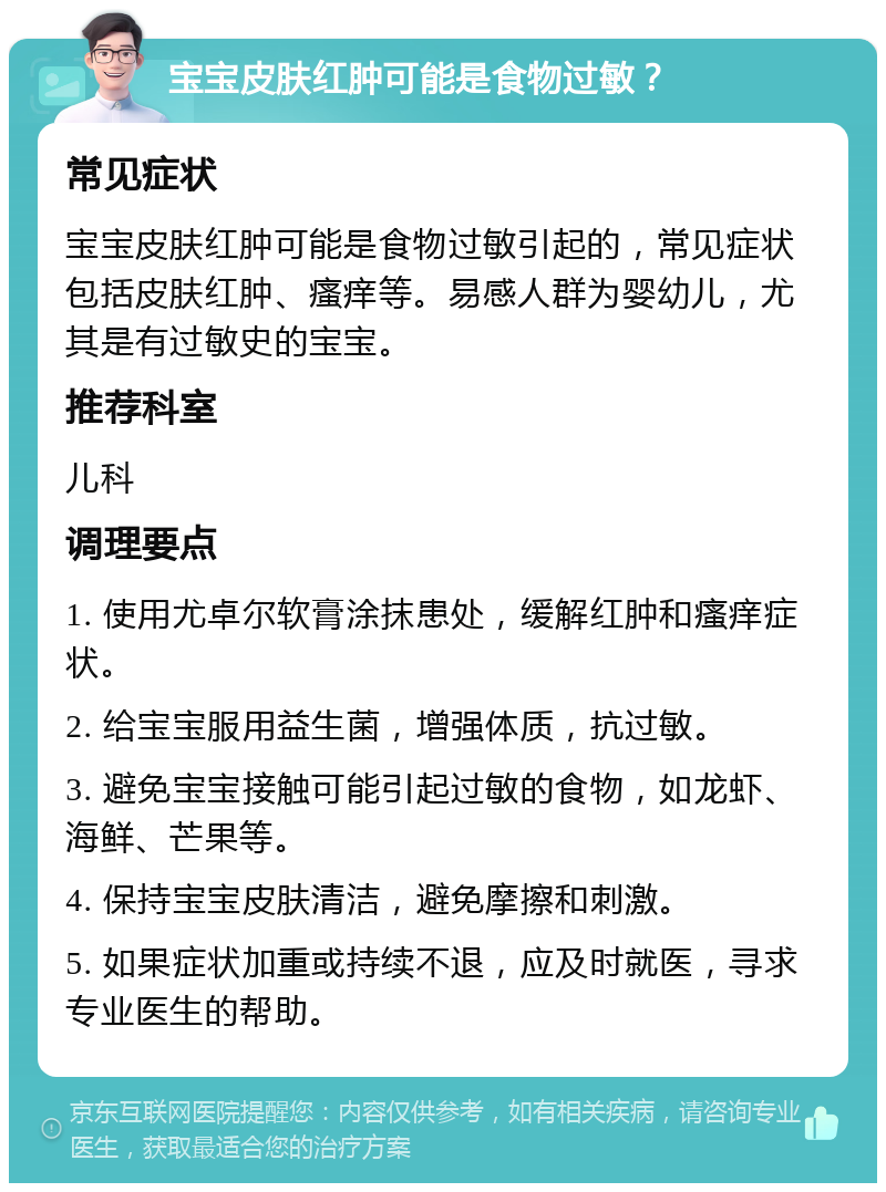 宝宝皮肤红肿可能是食物过敏？ 常见症状 宝宝皮肤红肿可能是食物过敏引起的，常见症状包括皮肤红肿、瘙痒等。易感人群为婴幼儿，尤其是有过敏史的宝宝。 推荐科室 儿科 调理要点 1. 使用尤卓尔软膏涂抹患处，缓解红肿和瘙痒症状。 2. 给宝宝服用益生菌，增强体质，抗过敏。 3. 避免宝宝接触可能引起过敏的食物，如龙虾、海鲜、芒果等。 4. 保持宝宝皮肤清洁，避免摩擦和刺激。 5. 如果症状加重或持续不退，应及时就医，寻求专业医生的帮助。