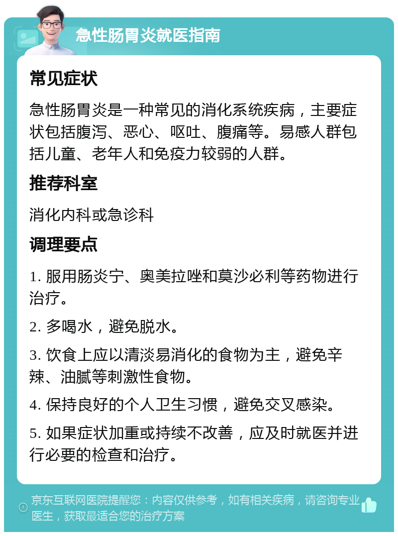 急性肠胃炎就医指南 常见症状 急性肠胃炎是一种常见的消化系统疾病，主要症状包括腹泻、恶心、呕吐、腹痛等。易感人群包括儿童、老年人和免疫力较弱的人群。 推荐科室 消化内科或急诊科 调理要点 1. 服用肠炎宁、奥美拉唑和莫沙必利等药物进行治疗。 2. 多喝水，避免脱水。 3. 饮食上应以清淡易消化的食物为主，避免辛辣、油腻等刺激性食物。 4. 保持良好的个人卫生习惯，避免交叉感染。 5. 如果症状加重或持续不改善，应及时就医并进行必要的检查和治疗。