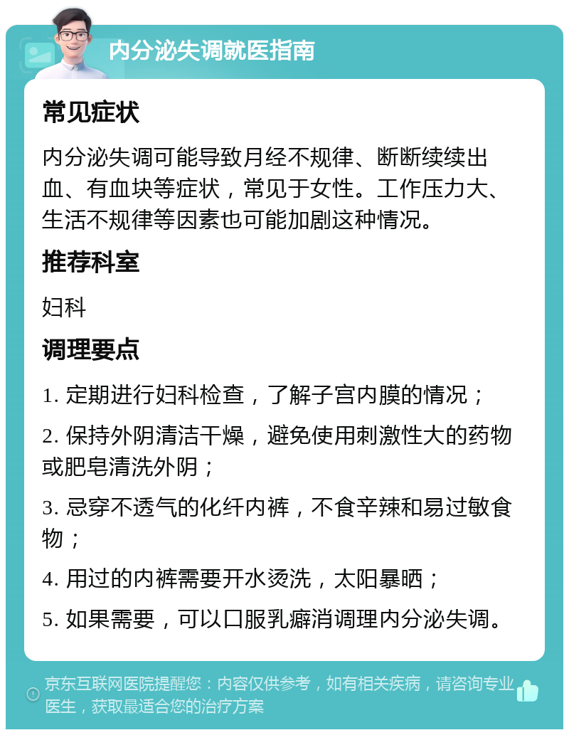 内分泌失调就医指南 常见症状 内分泌失调可能导致月经不规律、断断续续出血、有血块等症状，常见于女性。工作压力大、生活不规律等因素也可能加剧这种情况。 推荐科室 妇科 调理要点 1. 定期进行妇科检查，了解子宫内膜的情况； 2. 保持外阴清洁干燥，避免使用刺激性大的药物或肥皂清洗外阴； 3. 忌穿不透气的化纤内裤，不食辛辣和易过敏食物； 4. 用过的内裤需要开水烫洗，太阳暴晒； 5. 如果需要，可以口服乳癖消调理内分泌失调。