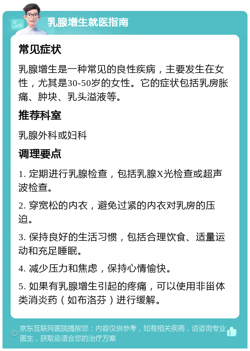 乳腺增生就医指南 常见症状 乳腺增生是一种常见的良性疾病，主要发生在女性，尤其是30-50岁的女性。它的症状包括乳房胀痛、肿块、乳头溢液等。 推荐科室 乳腺外科或妇科 调理要点 1. 定期进行乳腺检查，包括乳腺X光检查或超声波检查。 2. 穿宽松的内衣，避免过紧的内衣对乳房的压迫。 3. 保持良好的生活习惯，包括合理饮食、适量运动和充足睡眠。 4. 减少压力和焦虑，保持心情愉快。 5. 如果有乳腺增生引起的疼痛，可以使用非甾体类消炎药（如布洛芬）进行缓解。