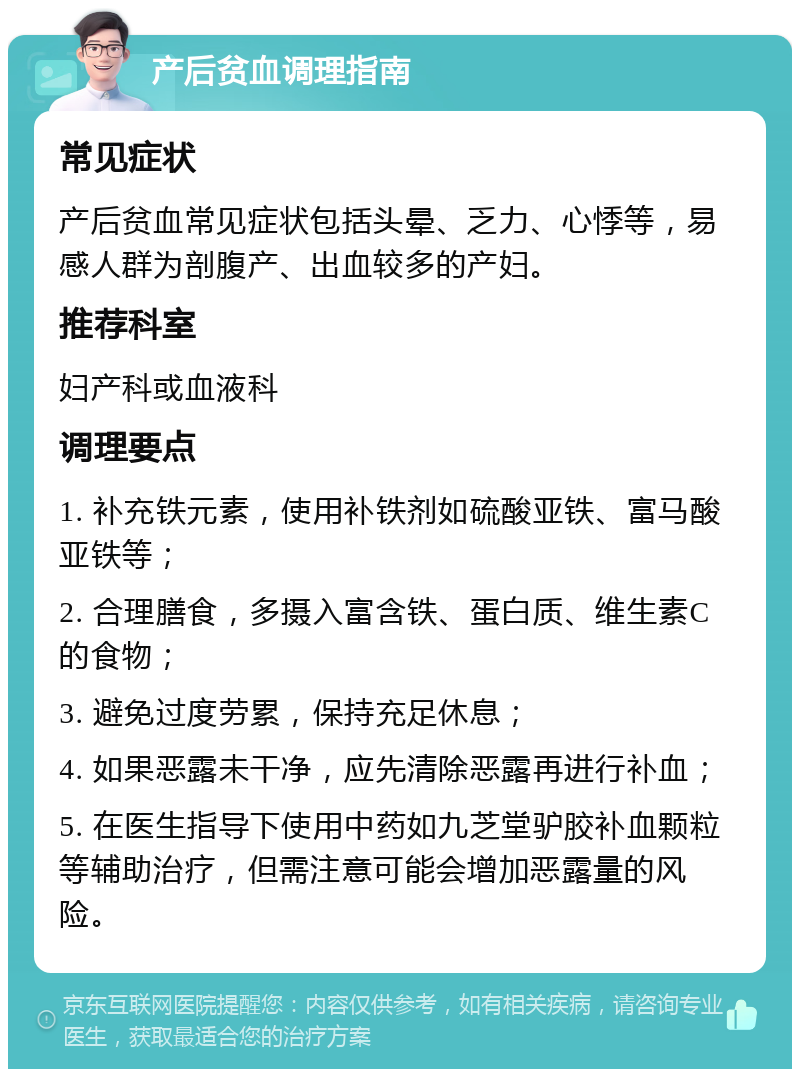 产后贫血调理指南 常见症状 产后贫血常见症状包括头晕、乏力、心悸等，易感人群为剖腹产、出血较多的产妇。 推荐科室 妇产科或血液科 调理要点 1. 补充铁元素，使用补铁剂如硫酸亚铁、富马酸亚铁等； 2. 合理膳食，多摄入富含铁、蛋白质、维生素C的食物； 3. 避免过度劳累，保持充足休息； 4. 如果恶露未干净，应先清除恶露再进行补血； 5. 在医生指导下使用中药如九芝堂驴胶补血颗粒等辅助治疗，但需注意可能会增加恶露量的风险。