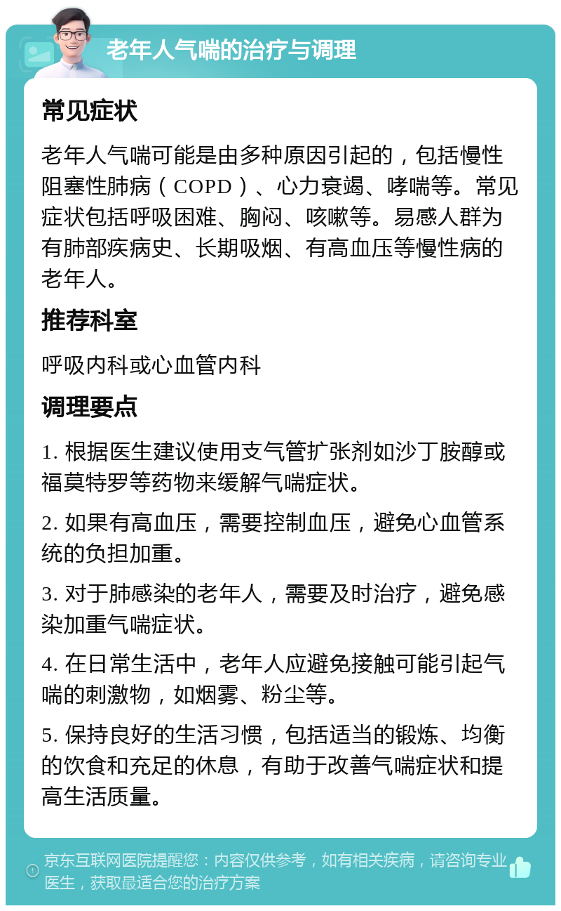 老年人气喘的治疗与调理 常见症状 老年人气喘可能是由多种原因引起的，包括慢性阻塞性肺病（COPD）、心力衰竭、哮喘等。常见症状包括呼吸困难、胸闷、咳嗽等。易感人群为有肺部疾病史、长期吸烟、有高血压等慢性病的老年人。 推荐科室 呼吸内科或心血管内科 调理要点 1. 根据医生建议使用支气管扩张剂如沙丁胺醇或福莫特罗等药物来缓解气喘症状。 2. 如果有高血压，需要控制血压，避免心血管系统的负担加重。 3. 对于肺感染的老年人，需要及时治疗，避免感染加重气喘症状。 4. 在日常生活中，老年人应避免接触可能引起气喘的刺激物，如烟雾、粉尘等。 5. 保持良好的生活习惯，包括适当的锻炼、均衡的饮食和充足的休息，有助于改善气喘症状和提高生活质量。