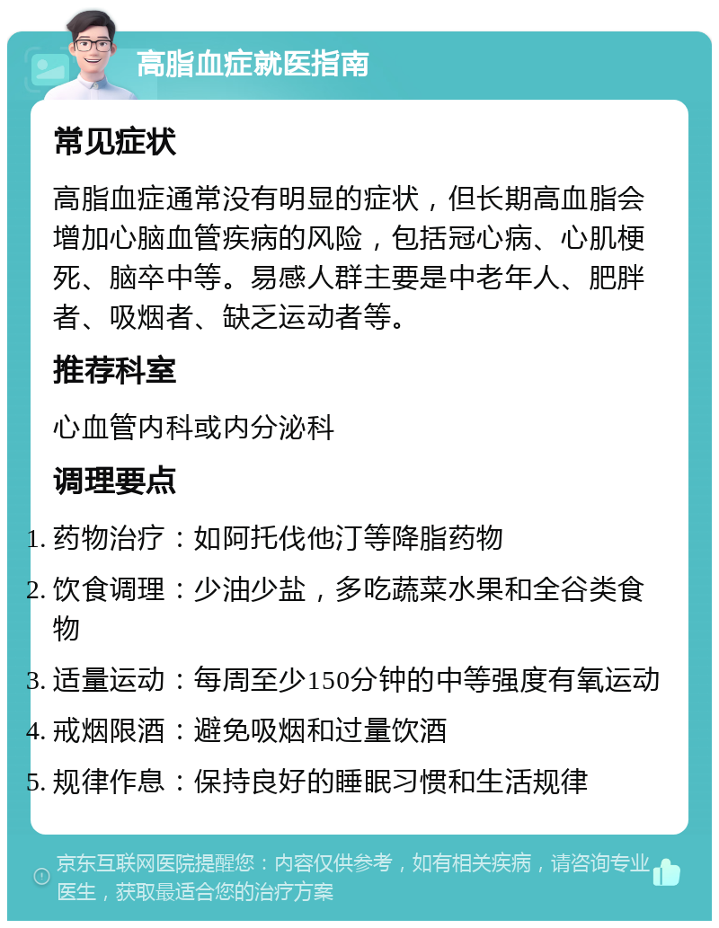 高脂血症就医指南 常见症状 高脂血症通常没有明显的症状，但长期高血脂会增加心脑血管疾病的风险，包括冠心病、心肌梗死、脑卒中等。易感人群主要是中老年人、肥胖者、吸烟者、缺乏运动者等。 推荐科室 心血管内科或内分泌科 调理要点 药物治疗：如阿托伐他汀等降脂药物 饮食调理：少油少盐，多吃蔬菜水果和全谷类食物 适量运动：每周至少150分钟的中等强度有氧运动 戒烟限酒：避免吸烟和过量饮酒 规律作息：保持良好的睡眠习惯和生活规律