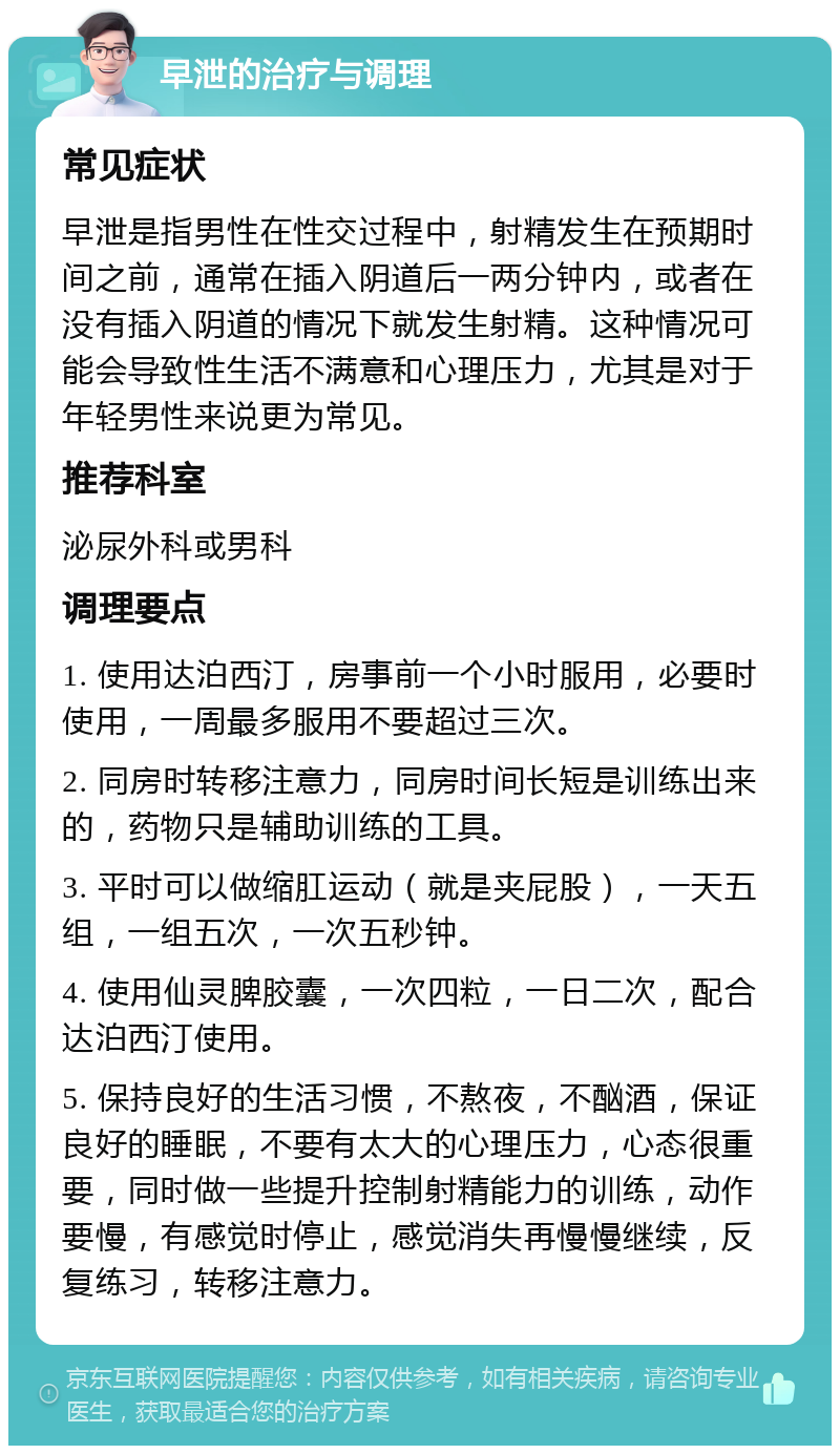 早泄的治疗与调理 常见症状 早泄是指男性在性交过程中，射精发生在预期时间之前，通常在插入阴道后一两分钟内，或者在没有插入阴道的情况下就发生射精。这种情况可能会导致性生活不满意和心理压力，尤其是对于年轻男性来说更为常见。 推荐科室 泌尿外科或男科 调理要点 1. 使用达泊西汀，房事前一个小时服用，必要时使用，一周最多服用不要超过三次。 2. 同房时转移注意力，同房时间长短是训练出来的，药物只是辅助训练的工具。 3. 平时可以做缩肛运动（就是夹屁股），一天五组，一组五次，一次五秒钟。 4. 使用仙灵脾胶囊，一次四粒，一日二次，配合达泊西汀使用。 5. 保持良好的生活习惯，不熬夜，不酗酒，保证良好的睡眠，不要有太大的心理压力，心态很重要，同时做一些提升控制射精能力的训练，动作要慢，有感觉时停止，感觉消失再慢慢继续，反复练习，转移注意力。