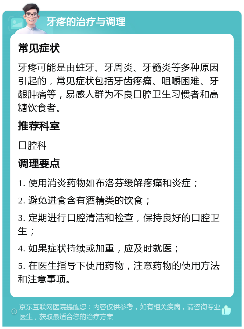 牙疼的治疗与调理 常见症状 牙疼可能是由蛀牙、牙周炎、牙髓炎等多种原因引起的，常见症状包括牙齿疼痛、咀嚼困难、牙龈肿痛等，易感人群为不良口腔卫生习惯者和高糖饮食者。 推荐科室 口腔科 调理要点 1. 使用消炎药物如布洛芬缓解疼痛和炎症； 2. 避免进食含有酒精类的饮食； 3. 定期进行口腔清洁和检查，保持良好的口腔卫生； 4. 如果症状持续或加重，应及时就医； 5. 在医生指导下使用药物，注意药物的使用方法和注意事项。