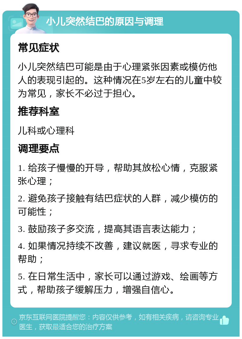 小儿突然结巴的原因与调理 常见症状 小儿突然结巴可能是由于心理紧张因素或模仿他人的表现引起的。这种情况在5岁左右的儿童中较为常见，家长不必过于担心。 推荐科室 儿科或心理科 调理要点 1. 给孩子慢慢的开导，帮助其放松心情，克服紧张心理； 2. 避免孩子接触有结巴症状的人群，减少模仿的可能性； 3. 鼓励孩子多交流，提高其语言表达能力； 4. 如果情况持续不改善，建议就医，寻求专业的帮助； 5. 在日常生活中，家长可以通过游戏、绘画等方式，帮助孩子缓解压力，增强自信心。