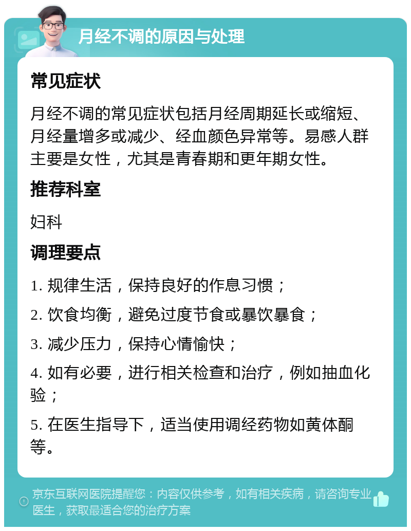 月经不调的原因与处理 常见症状 月经不调的常见症状包括月经周期延长或缩短、月经量增多或减少、经血颜色异常等。易感人群主要是女性，尤其是青春期和更年期女性。 推荐科室 妇科 调理要点 1. 规律生活，保持良好的作息习惯； 2. 饮食均衡，避免过度节食或暴饮暴食； 3. 减少压力，保持心情愉快； 4. 如有必要，进行相关检查和治疗，例如抽血化验； 5. 在医生指导下，适当使用调经药物如黄体酮等。