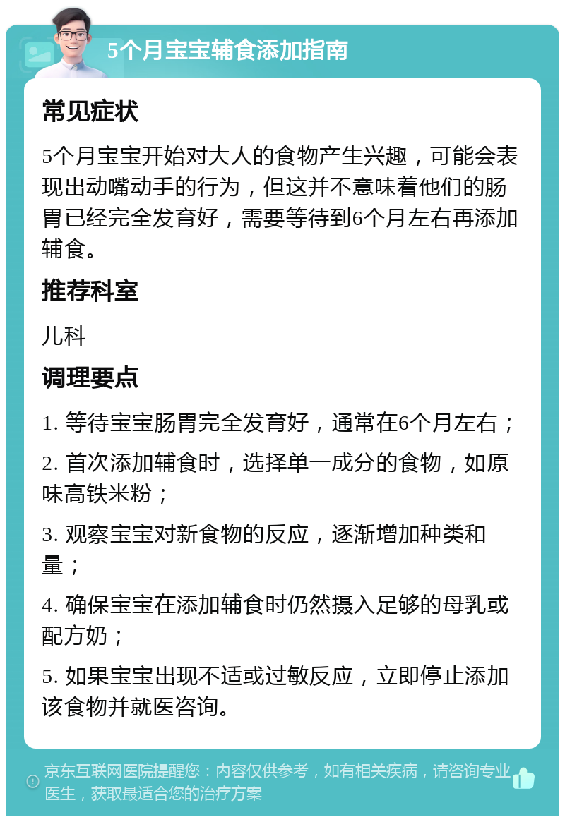 5个月宝宝辅食添加指南 常见症状 5个月宝宝开始对大人的食物产生兴趣，可能会表现出动嘴动手的行为，但这并不意味着他们的肠胃已经完全发育好，需要等待到6个月左右再添加辅食。 推荐科室 儿科 调理要点 1. 等待宝宝肠胃完全发育好，通常在6个月左右； 2. 首次添加辅食时，选择单一成分的食物，如原味高铁米粉； 3. 观察宝宝对新食物的反应，逐渐增加种类和量； 4. 确保宝宝在添加辅食时仍然摄入足够的母乳或配方奶； 5. 如果宝宝出现不适或过敏反应，立即停止添加该食物并就医咨询。