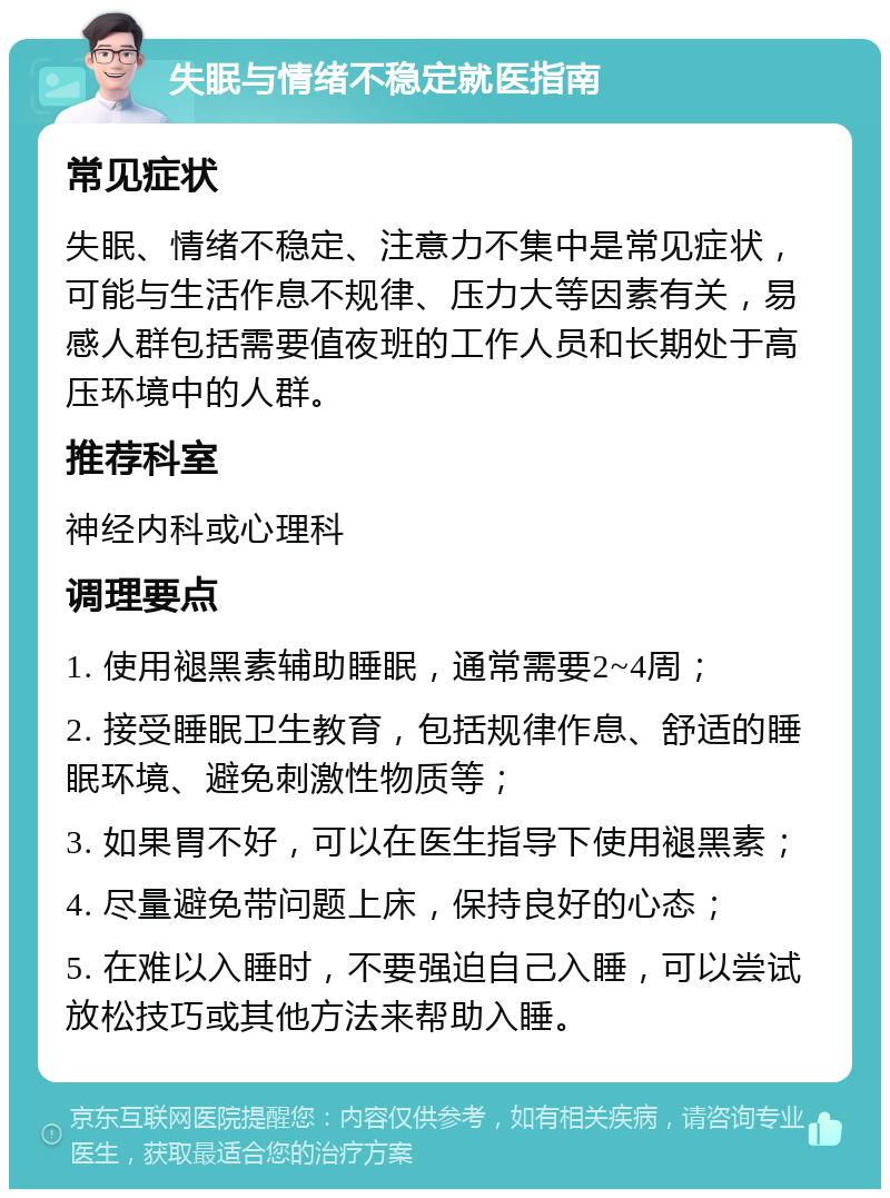 失眠与情绪不稳定就医指南 常见症状 失眠、情绪不稳定、注意力不集中是常见症状，可能与生活作息不规律、压力大等因素有关，易感人群包括需要值夜班的工作人员和长期处于高压环境中的人群。 推荐科室 神经内科或心理科 调理要点 1. 使用褪黑素辅助睡眠，通常需要2~4周； 2. 接受睡眠卫生教育，包括规律作息、舒适的睡眠环境、避免刺激性物质等； 3. 如果胃不好，可以在医生指导下使用褪黑素； 4. 尽量避免带问题上床，保持良好的心态； 5. 在难以入睡时，不要强迫自己入睡，可以尝试放松技巧或其他方法来帮助入睡。