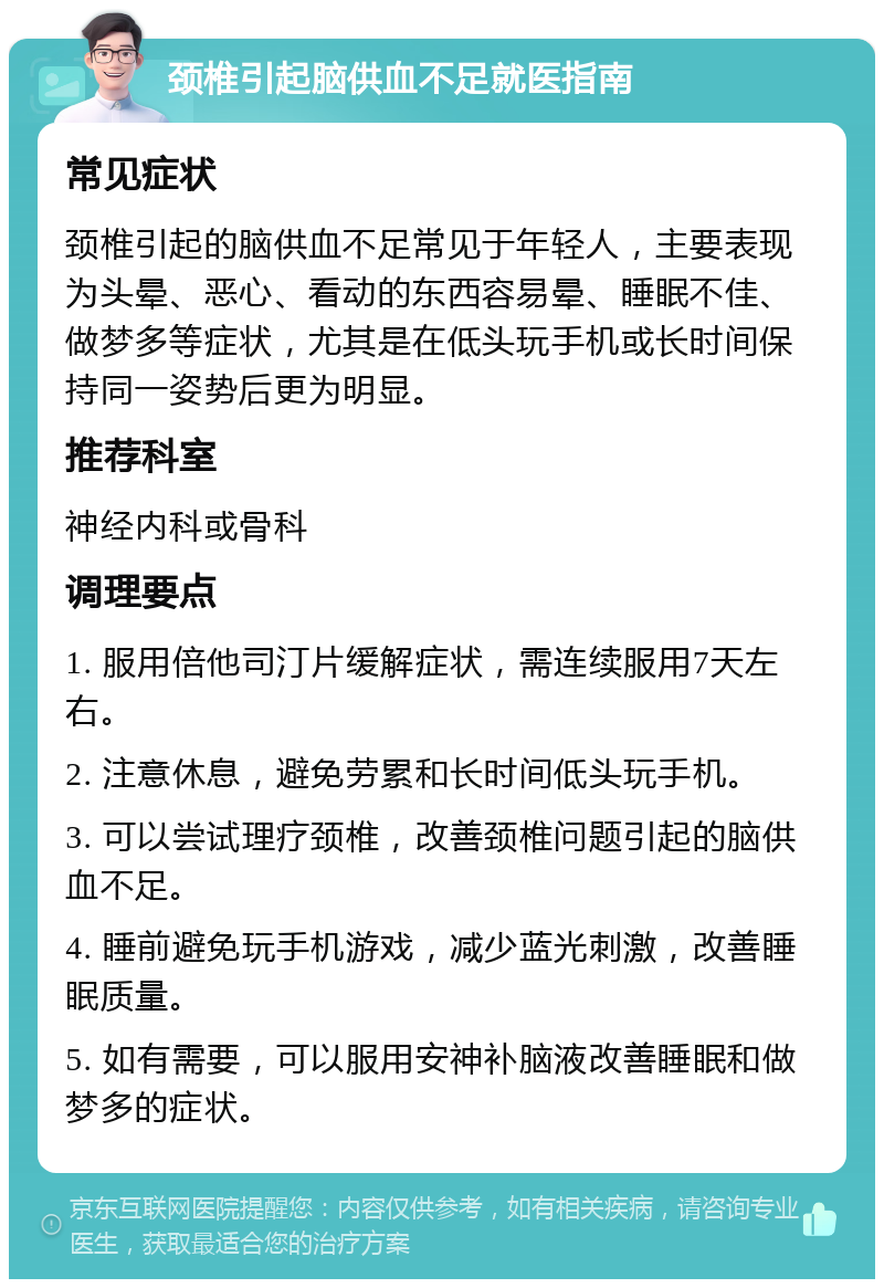 颈椎引起脑供血不足就医指南 常见症状 颈椎引起的脑供血不足常见于年轻人，主要表现为头晕、恶心、看动的东西容易晕、睡眠不佳、做梦多等症状，尤其是在低头玩手机或长时间保持同一姿势后更为明显。 推荐科室 神经内科或骨科 调理要点 1. 服用倍他司汀片缓解症状，需连续服用7天左右。 2. 注意休息，避免劳累和长时间低头玩手机。 3. 可以尝试理疗颈椎，改善颈椎问题引起的脑供血不足。 4. 睡前避免玩手机游戏，减少蓝光刺激，改善睡眠质量。 5. 如有需要，可以服用安神补脑液改善睡眠和做梦多的症状。