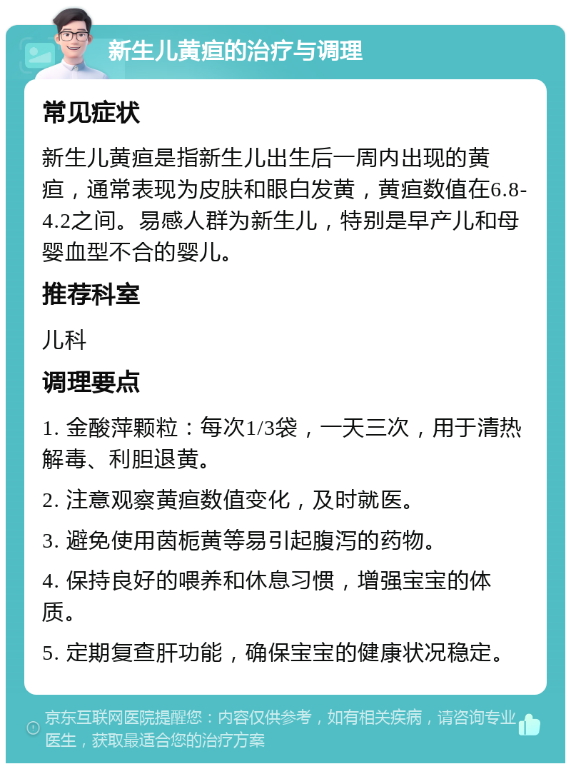 新生儿黄疸的治疗与调理 常见症状 新生儿黄疸是指新生儿出生后一周内出现的黄疸，通常表现为皮肤和眼白发黄，黄疸数值在6.8-4.2之间。易感人群为新生儿，特别是早产儿和母婴血型不合的婴儿。 推荐科室 儿科 调理要点 1. 金酸萍颗粒：每次1/3袋，一天三次，用于清热解毒、利胆退黄。 2. 注意观察黄疸数值变化，及时就医。 3. 避免使用茵栀黄等易引起腹泻的药物。 4. 保持良好的喂养和休息习惯，增强宝宝的体质。 5. 定期复查肝功能，确保宝宝的健康状况稳定。